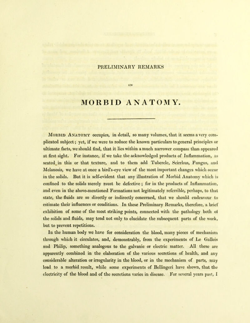 PRELIMINARY REMARKS ON MORBID ANATOMY. Morbid Anatomy occupies, in detail, so many volumes, that it seems a very com- plicated subject; yet, if we were to reduce the known particulars to general principles or ultimate facts, we should find, that it lies within a much narrower compass than appeared at first sight. For instance, if we take the acknowledged products of Inflammation, as seated_iu this or that texture, and to them add Tubercle, Scirrhus, Fungus, and Melanosis, we have at once a bird’s-eye view of the most important changes which occur in the solids. But it is self-evident that any illustration of Morbid Anatomy which is confined to the solids merely must be defective ; for in the products of Inflammation, and even in the above-mentioned Formations not legitimately referrible, perhaps, to that state, the fluids are so directly or indirectly concerned, that we should endeavour to estimate their influences or conditions. In these Preliminary Remarks, therefore, a brief exhibition of some of the most striking points, connected with the pathology both of the solids and fluids, may tend not only to elucidate the subsequent parts of the work, but to prevent repetitions. In the human body we have for consideration the blood, many pieces of mechanism through which it circulates, and, demonstrably, from the experiments of Le Gallois and Philip, something analogous to the galvanic or electric matter. All these are apparently combined in the elaboration of the various secretions of health, and any considerable alteration or irregularity in the blood, or in the mechanism of parts, may lead to a morbid result, while some experiments of Bellingeri have shown, that the electricity of the blood and of the secretions varies in disease. For several years past, I