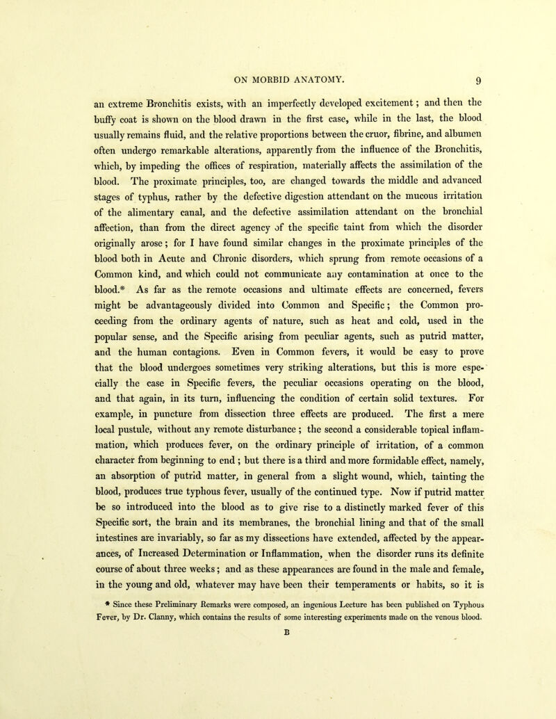 an extreme Bronchitis exists, with an imperfectly developed excitement; and then the huffy coat is shown on the blood drawn in the first case, while in the last, the blood usually remains fluid, and the relative proportions between the cruor, fibrine, and albumen often undergo remarkable alterations, apparently from the influence of the Bronchitis, which, by impeding the offices of respiration, materially affects the assimilation of the blood. The proximate principles, too, are changed towards the middle and advanced stages of typhus, rather by the defective digestion attendant on the mucous irritation of the alimentary canal, and the defective assimilation attendant on the bronchial affection, than from the direct agency of the specific taint from which the disorder originally arose; for I have found similar changes in the proximate principles of the blood both in Acute and Chronic disorders, which sprung from remote occasions of a Common kind, and which could not communicate any contamination at once to the blood.* As far as the remote occasions and ultimate effects are concerned, fevers might be advantageously divided into Common and Specific; the Common pro- ceeding from the ordinary agents of nature, such as heat and cold, used in the popular sense, and the Specific arising from peculiar agents, such as putrid matter, and the human contagions. Even in Common fevers, it would be easy to prove that the blood undergoes sometimes very striking alterations, but this is more espe- cially the case in Specific fevers, the peculiar occasions operating on the blood, and that again, in its turn, influencing the condition of certain solid textures. For example, in puncture from dissection three effects are produced. The first a mere local pustule, without any remote disturbance ; the second a considerable topical inflam- mation, which produces fever, on the ordinary principle of irritation, of a common character from beginning to end ; but there is a third and more formidable effect, namely, an absorption of putrid matter, in general from a slight wound, which, tainting the blood, produces true typhous fever, usually of the continued type. Now if putrid matter be so introduced into the blood as to give rise to a distinctly marked fever of this Specific sort, the brain and its membranes, the bronchial lining and that of the small intestines are invariably, so far as my dissections have extended, affected by the appear- ances, of Increased Determination or Inflammation, when the disorder runs its definite course of about three weeks; and as these appearances are found in the male and female, in the young and old, whatever may have been their temperaments or habits, so it is * Since these Preliminary Remarks were composed, an ingenious Lecture has been published on Typhous Fever, by Dr. Clanny, which contains the results of some interesting experiments made on the venous blood. B