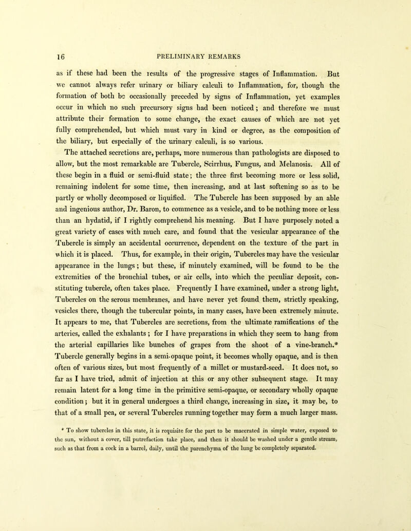 as if these had been the results of the progressive stages of Inflammation. But we cannot always refer urinary or biliary calculi to Inflammation, for, though the formation of both be occasionally preceded by signs of Inflammation, yet examples occur in which no such precursory signs had been noticed; and therefore we must attribute their formation to some change, the exact causes of which are not yet fully comprehended, but which must vary in kind or degree, as the composition of the biliary, but especially of the urinary calculi, is so various. The attached secretions are, perhaps, more numerous than pathologists are disposed to allow, but the most remarkable are Tubercle, Scirrhus, Fungus, and Melanosis. All of these begin in a fluid or semi-fluid state; the three first becoming more or less solid, remaining indolent for some time, then increasing, and at last softening so as to be partly or wholly decomposed or liquified. The Tubercle has been supposed by an able and ingenious author, Dr. Baron, to commence as a vesicle, and to be nothing more or less than an hydatid, if I rightly comprehend his meaning. But I have purposely noted a great variety of cases with much care, and found that the vesicular appearance of the Tubercle is simply an accidental occurrence, dependent on the texture of the part in which it is placed. Thus, for example, in their origin. Tubercles may have the vesicular appearance in the lungs; but these, if minutely examined, will be found to be the extremities of the bronchial tubes, or air cells, into which the peculiar deposit, con- stituting tubercle, often takes place. Frequently I have examined, under a strong light, Tubercles on the serous membranes, and have never yet found them, strictly speaking, vesicles there, though the tubercular points, in many cases, have been extremely minute. It appears to me, that Tubercles are secretions, from the ultimate ramifications of the arteries, called the exhalants ; for I have preparations in which they seem to hang from the arterial capillaries like bunches of grapes from the shoot of a vine-branch.* Tubercle generally begins in a semi-opaque point, it becomes wholly opaque, and is then often of various sizes, but most frequently of a millet or mustard-seed. It does not, so far as I have tried, admit of injection at this or any other subsequent stage. It may remain latent for a long time in the primitive semi-opaque, or secondary wholly opaque condition; but it in general undergoes a third change, increasing in size, it may be, to that of a small pea, or several Tubercles running together may form a much larger mass. * To show tubercles in this state, it is requisite for the part to be macerated in simple water, exposed to the sun, without a cover, till putrefaction take place, and then it should be washed under a gentle stream, such as that from a cock in a barrel, daily, until the parenchyma of the lung be completely separated.