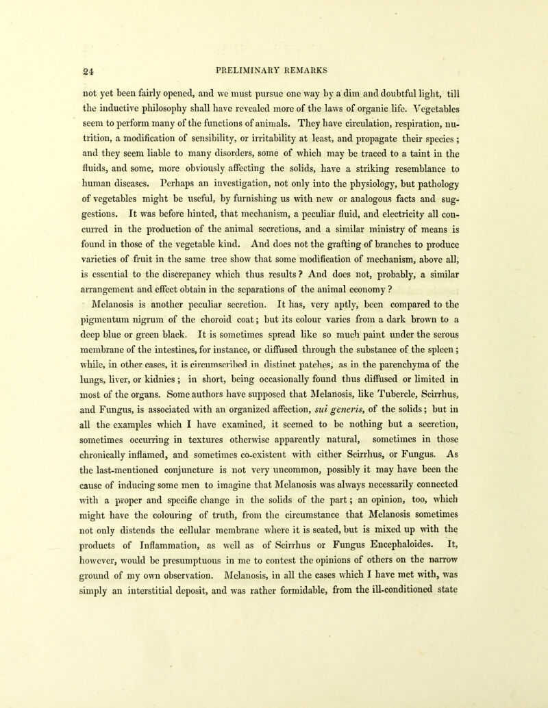not yet been fairly opened, and we must pursue one way by a dim and doubtful light, till the inductive philosophy shall have revealed more of the laws of organic life. Vegetables seem to perform many of the functions of animals. They have circulation, respiration, nu- trition, a modification of sensibility, or irritability at least, and propagate their species ; and they seem liable to many disorders, some of which may be traced to a taint in the fluids, and some, more obviously affecting the solids, have a striking resemblance to human diseases. Perhaps an investigation, not only into the physiology, but pathology of vegetables might be useful, by furnishing us with new or analogous facts and sug- gestions. It was before hinted, that mechanism, a peculiar fluid, and electricity all con- curred in the production of the animal secretions, and a similar ministry of means is found in those of the vegetable kind. And does not the grafting of branches to produce varieties of fruit in the same tree show that some modification of mechanism, above all, is essential to the discrepancy which thus results ? And does not, probably, a similar arrangement and effect obtain in the separations of the animal economy ? Melanosis is another peculiar secretion. It has, very aptly, been compared to the pigmentum nigrum of the choroid coat; but its colour varies from a dark brown to a deep blue or green black. It is sometimes spread like so much paint under the serous membrane of the intestines, for instance, or diffused through the substance of the spleen ; while, in other cases, it is circumscribed in distinct patches, as in the parenchyma of the lungs, liver, or kidnies ; in short, being occasionally found thus diffused or limited in most of the organs. Some authors have supposed that Melanosis, like Tubercle, Scirrhus, and Fungus, is associated with an organized affection, sui generis, of the solids; but in all the examples which I have examined, it seemed to be nothing but a secretion, sometimes occurring in textures otherwise apparently natural, sometimes in those chronically inflamed, and sometimes co-existent with either Scirrhus, or Fungus. As the last-mentioned conjuncture is not very uncommon, possibly it may have been the cause of inducing some men to imagine that Melanosis was always necessarily connected with a proper and specific change in the solids of the part; an opinion, too, which might have the colouring of truth, from the circumstance that Melanosis sometimes not only distends the cellular membrane where it is seated, but is mixed up with the products of Inflammation, as well as of Scirrhus or Fungus Encephaloides. It, however, would be presumptuous in me to contest the opinions of others on the narrow ground of my own observation. Melanosis, in all the cases which I have met with, was simply an interstitial deposit, and was rather formidable, from the ill-conditioned state