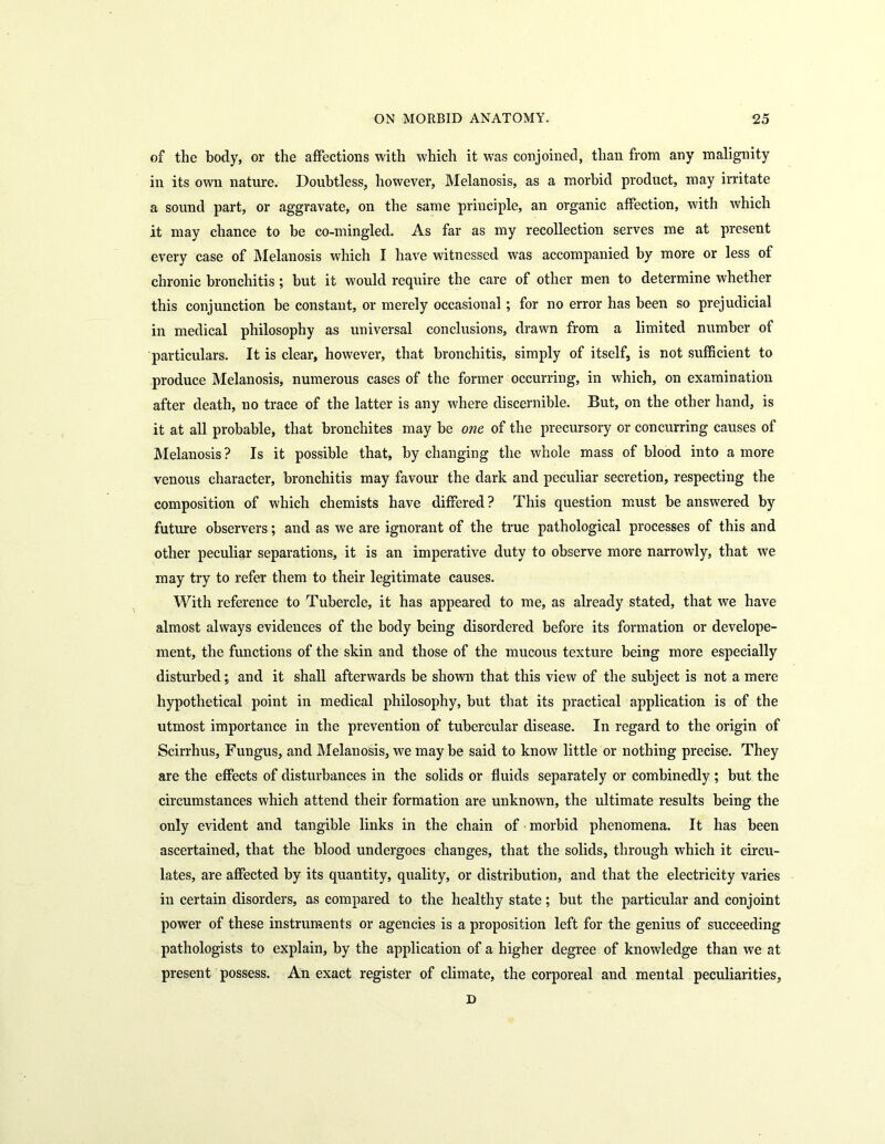 of the body, or the affections with which it was conjoined, than from any malignity in its own nature. Doubtless, however, Melanosis, as a morbid product, may irritate a sound part, or aggravate, on the same principle, an organic affection, with which it may chance to be co-mingled. As far as my recollection serves me at present every case of Melanosis which I have witnessed was accompanied by more or less of chronic bronchitis ; but it would require the care of other men to determine whether this conjunction be constant, or merely occasional ; for no error has been so prejudicial in medical philosophy as universal conclusions, drawn from a limited number of particulars. It is clear, however, that bronchitis, simply of itself, is not sufficient to produce Melanosis, numerous cases of the former occurring, in which, on examination after death, no trace of the latter is any where discernible. But, on the other hand, is it at all probable, that bronchites may be one of the precursory or concurring causes of Melanosis? Is it possible that, by changing the whole mass of blood into a more venous character, bronchitis may favour the dark and peculiar secretion, respecting the composition of which chemists have differed ? This question must be answered by future observers; and as we are ignorant of the true pathological processes of this and other peculiar separations, it is an imperative duty to observe more narrowly, that we may try to refer them to their legitimate causes. With reference to Tubercle, it has appeared to me, as already stated, that we have almost always evidences of the body being disordered before its formation or develope- ment, the functions of the skin and those of the mucous texture being more especially disturbed; and it shall afterwards be shown that this view of the subject is not a mere hypothetical point in medical philosophy, but that its practical application is of the utmost importance in the prevention of tubercular disease. In regard to the origin of Scirrhus, Fungus, and Melanosis, we maybe said to know little or nothing precise. They are the effects of disturbances in the solids or fluids separately or combinedly ; but the circumstances which attend their formation are unknown, the ultimate results being the only evident and tangible links in the chain of morbid phenomena. It has been ascertained, that the blood undergoes changes, that the solids, through which it circu- lates, are affected by its quantity, quality, or distribution, and that the electricity varies in certain disorders, as compared to the healthy state; but the particular and conjoint power of these instruments or agencies is a proposition left for the genius of succeeding pathologists to explain, by the application of a higher degree of knowledge than we at present possess. An exact register of climate, the corporeal and mental peculiarities,