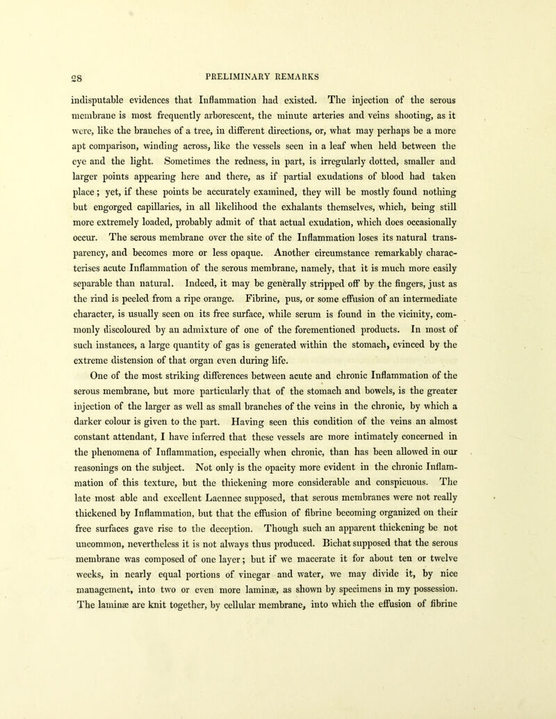 £8 indisputable evidences that Inflammation had existed. The injection of the serous membrane is most frequently arborescent, the minute arteries and veins shooting, as it were, like the branches of a tree, in different directions, or, what may perhaps be a more apt comparison, winding across, like the vessels seen in a leaf when held between the eye and the light. Sometimes the redness, in part, is irregularly dotted, smaller and larger points appearing here and there, as if partial exudations of blood had taken place; yet, if these points be accurately examined, they will be mostly found nothing but engorged capillaries, in all likelihood the exhalants themselves, which, being still more extremely loaded, probably admit of that actual exudation, which does occasionally occur. The serous membrane over the site of the Inflammation loses its natural trans- parency, and becomes more or less opaque. Another circumstance remarkably charac- terises acute Inflammation of the serous membrane, namely, that it is much more easily separable than natural. Indeed, it may be generally stripped off by the fingers, just as the rind is peeled from a ripe orange. Fibrine, pus, or some effusion of an intermediate character, is usually seen on its free surface, while serum is found in the vicinity, com- monly discoloured by an admixture of one of the forementioned products. In most of such instances, a large quantity of gas is generated within the stomach, evinced by the extreme distension of that organ even during life. One of the most striking differences between acute and chronic Inflammation of the serous membrane, but more particularly that of the stomach and bowels, is the greater injection of the larger as well as small branches of the veins in the chronic, by which a darker colour is given to the part. Having seen this condition of the veins an almost constant attendant, I have inferred that these vessels are more intimately concerned in the phenomena of Inflammation, especially when chronic, than has been allowed in our reasonings on the subject. Not only is the opacity more evident in the chronic Inflam- mation of this texture, but the thickening more considerable and conspicuous. The late most able and excellent Laennec supposed, that serous membranes were not really thickened by Inflammation, but that the effusion of fibrine becoming organized on their free surfaces gave rise to the deception. Though such an apparent thickening be not uncommon, nevertheless it is not always thus produced. Bichat supposed that the serous membrane was composed of one layer; but if we macerate it for about ten or twelve weeks, in nearly equal portions of vinegar and water, we may divide it, by nice management, into two or even more laminae, as shown by specimens in my possession. The laminae are knit together, by cellular membrane, into which the effusion of fibrine