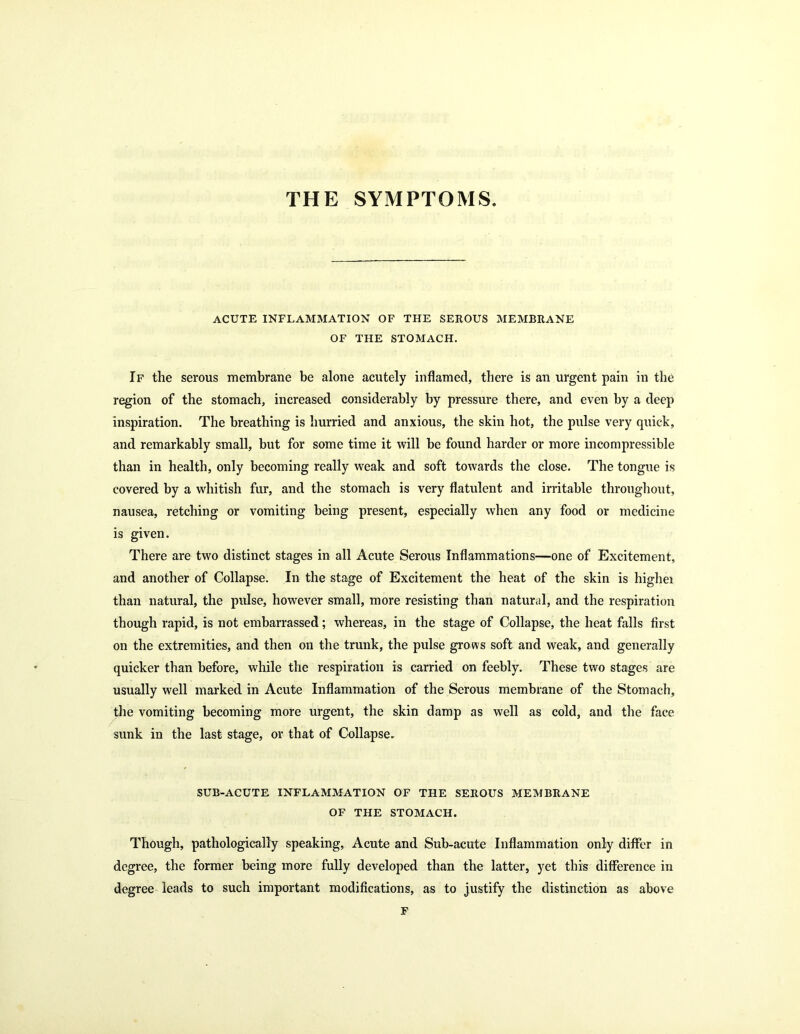 THE SYMPTOMS. acute inflammation of the serous membrane OF THE STOMACH. If the serous membrane be alone acutely inflamed, there is an urgent pain in the region of the stomach, increased considerably by pressure there, and even by a deep inspiration. The breathing is hurried and anxious, the skin hot, the pulse very quick, and remarkably small, but for some time it will be found harder or more incompressible than in health, only becoming really weak and soft towards the close. The tongue is covered by a whitish fur, and the stomach is very flatulent and irritable throughout, nausea, retching or vomiting being present, especially when any food or medicine is given. There are two distinct stages in all Acute Serous Inflammations—one of Excitement, and another of Collapse. In the stage of Excitement the heat of the skin is higliei than natural, the pulse, however small, more resisting than natural, and the respiration though rapid, is not embarrassed; whereas, in the stage of Collapse, the heat falls first on the extremities, and then on the trunk, the pulse grows soft and weak, and generally quicker than before, while the respiration is carried on feebly. These two stages are usually well marked in Acute Inflammation of the Serous membrane of the Stomach, the vomiting becoming more urgent, the skin damp as well as cold, and the face sunk in the last stage, or that of Collapse. SUB-ACUTE INFLAMMATION OF THE SEROUS MEMBRANE OF THE STOMACH. Though, pathologically speaking, Acute and Sub-acute Inflammation only differ in degree, the former being more fully developed than the latter, yet this difference in degree leads to such important modifications, as to justify the distinction as above F