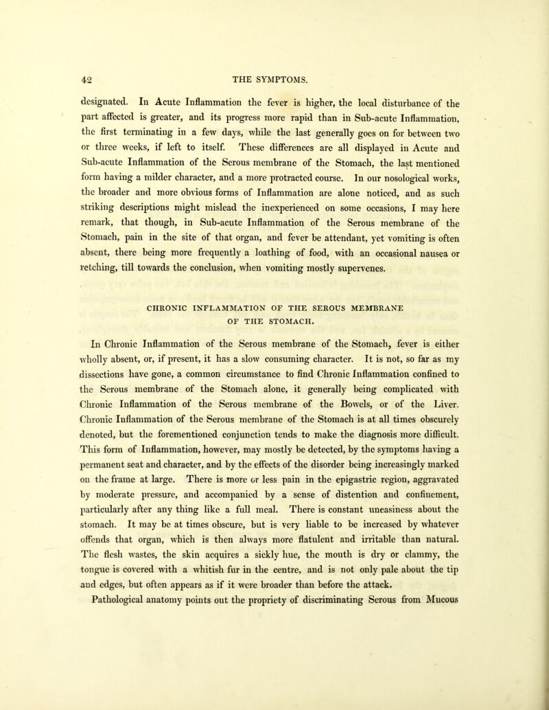 designated. In Acute Inflammation the fever is higher, the local disturbance of the part affected is greater, and its progress more rapid than in Sub-acute Inflammation, the first terminating in a few days, while the last generally goes on for between two or three weeks, if left to itself. These differences are all displayed in Acute and Sub-acute Inflammation of the Serous membrane of the Stomach, the last mentioned form having a milder character, and a more protracted course. In our nosological works, the broader and more obvious forms of Inflammation are alone noticed, and as such striking descriptions might mislead the inexperienced on some occasions, I may here remark, that though, in Sub-acute Inflammation of the Serous membrane of the Stomach, pain in the site of that organ, and fever be attendant, yet vomiting is often absent, there being more frequently a loathing of food, with an occasional nausea or retching, till towards the conclusion, when vomiting mostly supervenes. CHRONIC INFLAMMATION OF THE SEROUS MEMBRANE OF THE STOMACH. In Chronic Inflammation of the Serous membrane of the Stomach, fever is either wholly absent, or, if present, it has a slow consuming character. It is not, so far as my dissections have gone, a common circumstance to find Chronic Inflammation confined to the Serous membrane of the Stomach alone, it generally being complicated with Chronic Inflammation of the Serous membrane of the Bowels, or of the Liver. Chronic Inflammation of the Serous membrane of the Stomach is at all times obscurely denoted, but the forementioned conjunction tends to make the diagnosis more difficult. This form of Inflammation, however, may mostly be detected, by the symptoms having a permanent seat and character, and by the effects of the disorder being increasingly marked on the frame at large. There is more or less pain in the epigastric region, aggravated by moderate pressure, and accompanied by a sense of distention and confinement, particularly after any thing like a full meal. There is constant uneasiness about the stomach. It may be at times obscure, but is very liable to be increased by whatever offends that organ, which is then always more flatulent and irritable than natural. The flesh wastes, the skin acquires a sickly hue, the mouth is dry or clammy, the tongue is covered with a whitish fur in the centre, and is not only pale about the tip and edges, but often appears as if it were broader than before the attack. Pathological anatomy points out the propriety of discriminating Serous from Mucous