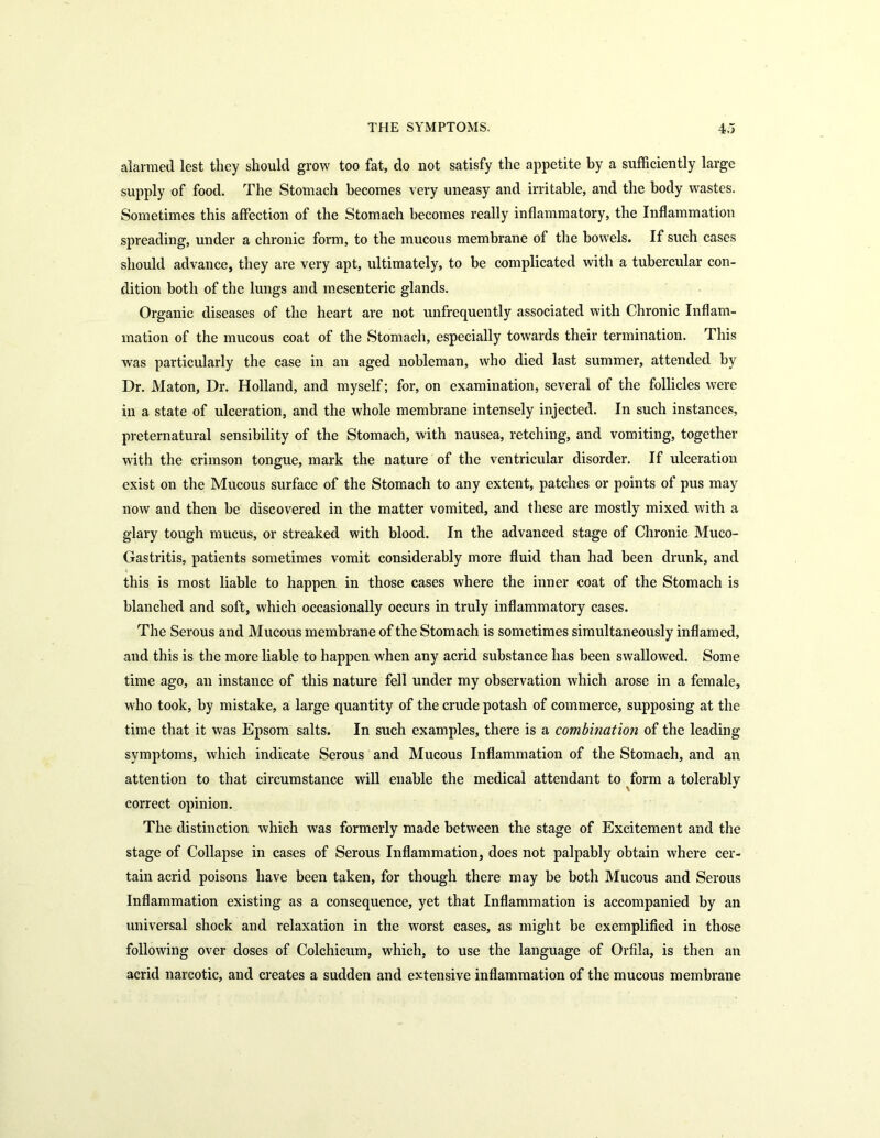 alarmed lest they should grow too fat, do not satisfy the appetite by a sufficiently large supply of food. The Stomach becomes very uneasy and irritable, and the body wastes. Sometimes this affection of the Stomach becomes really inflammatory, the Inflammation spreading, under a chronic form, to the mucous membrane of the bowels. If such cases should advance, they are very apt, ultimately, to be complicated with a tubercular con- dition both of the lungs and mesenteric glands. Organic diseases of the heart are not unfrequently associated with Chronic Inflam- mation of the mucous coat of the Stomach, especially towards their termination. This was particularly the case in an aged nobleman, who died last summer, attended by Dr. Maton, Dr. Holland, and myself; for, on examination, several of the follicles were in a state of ulceration, and the whole membrane intensely injected. In such instances, preternatural sensibility of the Stomach, with nausea, retching, and vomiting, together with the crimson tongue, mark the nature of the ventricular disorder. If ulceration exist on the Mucous surface of the Stomach to any extent, patches or points of pus may now and then be discovered in the matter vomited, and these are mostly mixed with a glary tough mucus, or streaked with blood. In the advanced stage of Chronic Muco- Gastritis, patients sometimes vomit considerably more fluid than had been drunk, and this is most liable to happen in those cases where the inner coat of the Stomach is blanched and soft, which occasionally occurs in truly inflammatory cases. The Serous and Mucous membrane of the Stomach is sometimes simultaneously inflamed, and this is the more liable to happen when any acrid substance has been swallowed. Some time ago, an instance of this nature fell under my observation which arose in a female, who took, by mistake, a large quantity of the crude potash of commerce, supposing at the time that it was Epsom salts. In such examples, there is a combination of the leading symptoms, which indicate Serous and Mucous Inflammation of the Stomach, and an attention to that circumstance will enable the medical attendant to form a tolerably correct opinion. The distinction which was formerly made between the stage of Excitement and the stage of Collapse in cases of Serous Inflammation, does not palpably obtain where cer- tain acrid poisons have been taken, for though there may be both Mucous and Serous Inflammation existing as a consequence, yet that Inflammation is accompanied by an universal shock and relaxation in the worst cases, as might be exemplified in those following over doses of Colchicum, which, to use the language of Orfila, is then an acrid narcotic, and creates a sudden and extensive inflammation of the mucous membrane