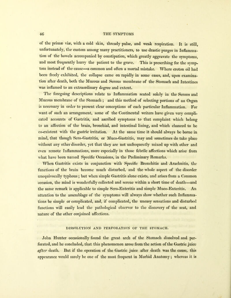 of the primae viae, with a cold skin, thready pulse, and weak respiration. It is still, unfortunately, the custom among many practitioners, to use drastic purges in Inflamma- tion of the bowels accompanied by constipation, which greatly aggravate the symptoms, and most frequently hurry the patient to the grave. This is prescribing for the symp- tom instead of the cause—a common and often a mortal mistake. Where croton oil had been freely exhibited, the collapse came on rapidly in some cases, and, upon examina- tion after death, both the Mucous and Serous membrane of the Stomach and Intestines was inflamed to an extraordinary degree and extent. The foregoing descriptions relate to Inflammation seated solely iu the Serous and Mucous membrane of the Stomach ; and this method of selecting portions of an Organ is necessary in order to present clear conceptions of each particular Inflammation. For want of such an arrangement, some of the Continental writers have given very compli- cated accounts of Gastritis, and ascribed symptoms to that complaint which belong to an affection of the brain, bronchial, and intestinal lining, and which chanced to be co-existent with the gastric irritation. At the same time it should always be borne in mind, that though Sero-Gastritis, or Muco-Gastritis, may and sometimes do take place without any other disorder, yet that they are not unfrequently mixed up with other and even remote Inflammations, more especially in those febrile affections which arise from what have been named Specific Occasions, in the Preliminary Remarks. When Gastritis exists in conjunction with Specific Bronchitis and Arachnitis, the functions of the brain become much disturbed, and the whole aspect of the disorder unequivocally typhous ; but when simple Gastritis alone exists, and arises from a Common occasion, the mind is wonderfully collected and serene within a short time of death—and the same remark is applicable to simple Sero-Enteritis and simple Muco-Enteritis. An attention to the assemblage of the symptoms will always show whether such Inflamma- tions be simple or complicated, and, if complicated, the uneasy sensations and disturbed functions will easily lead the pathological observer to the discovery of the seat, and nature of the other conjoined affections. DISSOLUTION AND PERFORATION OF THE STOMACH. John Hunter occasionally found the great arch of the Stomach dissolved and per- forated, and he concluded, that this phenomenon arose from the action of the Gastric juice after death. But if the operation of the Gastric juice after death was the cause, this appearance would surely be one of the most frequent in Morbid Anatomy; whereas it is