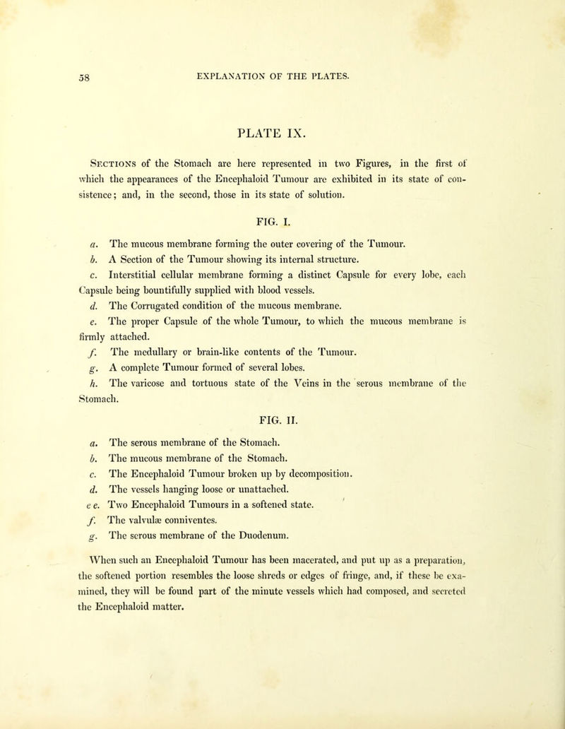 58 PLATE IX. Sections of the Stomach are here represented in two Figures, in the first of which the appearances of the Encephaloid Tumour are exhibited in its state of con- sistence; and, in the second, those in its state of solution. FIG. I. a. The mucous membrane forming the outer covering of the Tumour. b. A Section of the Tumour showing its internal structure. c. Interstitial cellular membrane forming a distinct Capsule for every lobe, each Capsule being bountifully supplied with blood vessels. d. The Corrugated condition of the mucous membrane. e. The proper Capsule of the whole Tumour, to which the mucous membrane is firmly attached. f. The medullary or brain-like contents of the Tumour. g. A complete Tumour formed of several lobes. h. The varicose and tortuous state of the Veins in the serous membrane of the Stomach. FIG. II. a. The serous membrane of the Stomach. b. The mucous membrane of the Stomach. c. The Encephaloid Tumour broken up by decomposition. d. The vessels hanging loose or unattached. e e. Two Encephaloid Tumours in a softened state. f The valvulae conniventes. £•. The serous membrane of the Duodenum. When such an Encephaloid Tumour has been macerated, and put up as a preparation, the softened portion resembles the loose shreds or edges of fringe, and, if these be exa- mined, they will be found part of the minute vessels which had composed, and secreted the Encephaloid matter.