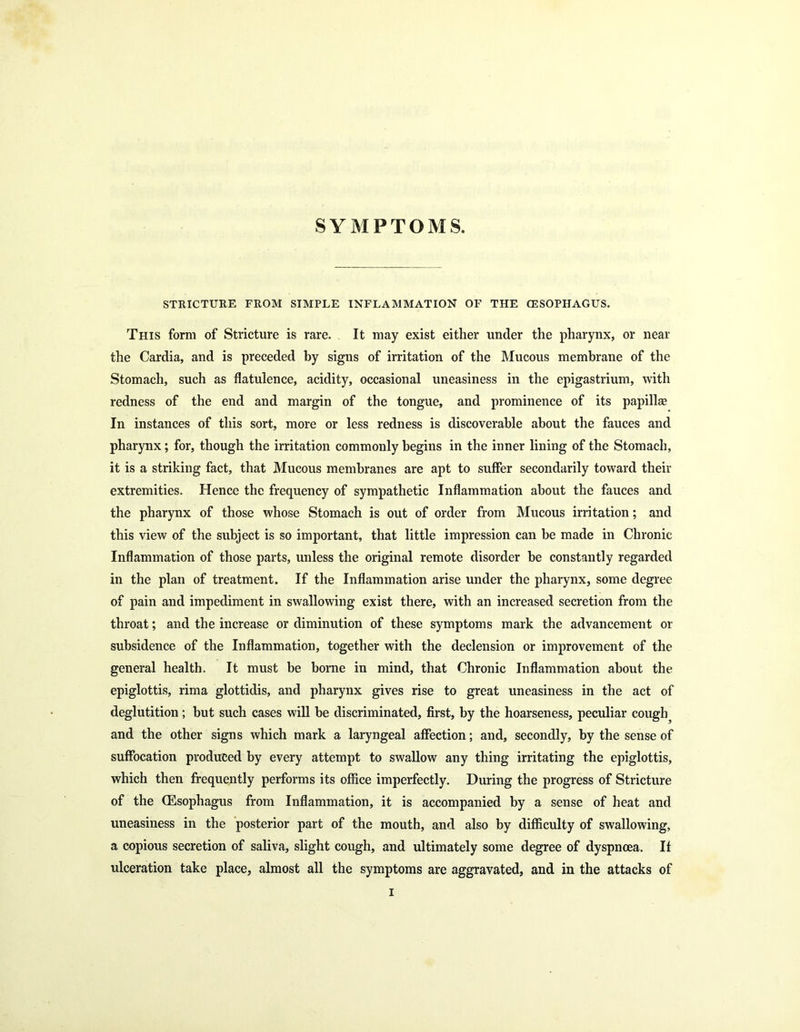SYMPTOMS. STRICTURE FROM SIMPLE INFLAMMATION OF THE (ESOPHAGUS. This form of Stricture is rare. It may exist either under the pharynx, or near the Cardia, and is preceded by signs of irritation of the Mucous membrane of the Stomach, such as flatulence, acidity, occasional uneasiness in the epigastrium, with redness of the end and margin of the tongue, and prominence of its papillse In instances of this sort, more or less redness is discoverable about the fauces and pharynx; for, though the irritation commonly begins in the inner lining of the Stomach, it is a striking fact, that Mucous membranes are apt to suffer secondarily toward their extremities. Hence the frequency of sympathetic Inflammation about the fauces and the pharynx of those whose Stomach is out of order from Mucous irritation; and this view of the subject is so important, that little impression can be made in Chronic Inflammation of those parts, unless the original remote disorder be constantly regarded in the plan of treatment. If the Inflammation arise under the pharynx, some degree of pain and impediment in swallowing exist there, with an increased secretion from the throat; and the increase or diminution of these symptoms mark the advancement or subsidence of the Inflammation, together with the declension or improvement of the general health. It must be borne in mind, that Chronic Inflammation about the epiglottis, rima glottidis, and pharynx gives rise to great uneasiness in the act of deglutition; but such cases will be discriminated, first, by the hoarseness, peculiar cough? and the other signs which mark a laryngeal affection; and, secondly, by the sense of suffocation produced by every attempt to swallow any thing irritating the epiglottis, which then frequently performs its office imperfectly. During the progress of Stricture of the (Esophagus from Inflammation, it is accompanied by a sense of heat and uneasiness in the posterior part of the mouth, and also by difficulty of swallowing, a copious secretion of saliva, slight cough, and ultimately some degree of dyspnoea. If ulceration take place, almost all the symptoms are aggravated, and in the attacks of i