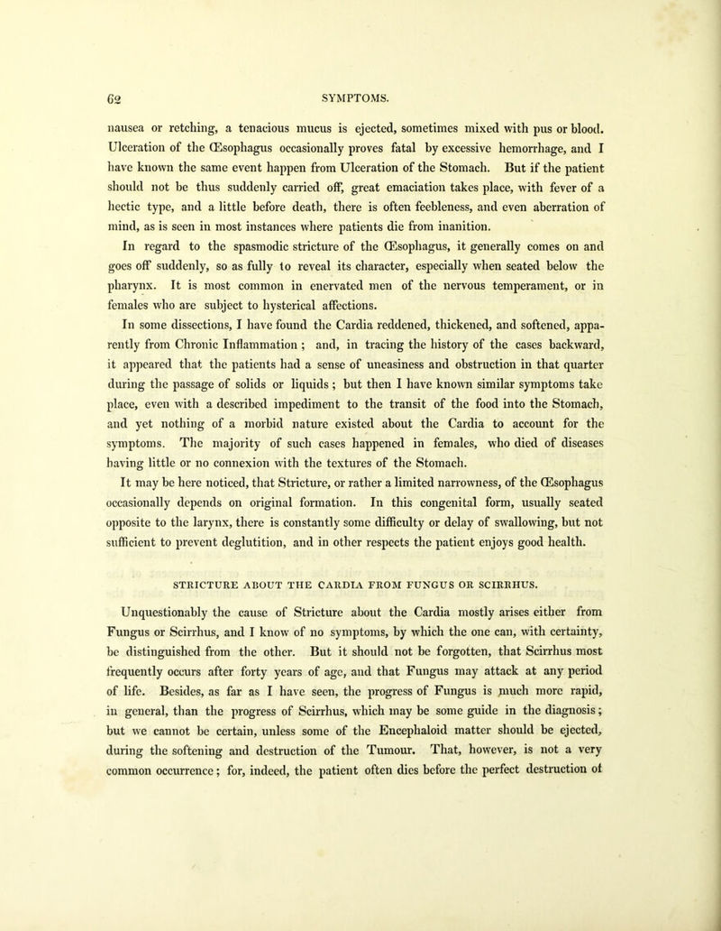 nausea or retching, a tenacious mucus is ejected, sometimes mixed with pus or blood. Ulceration of the (Esophagus occasionally proves fatal by excessive hemorrhage, and I have known the same event happen from Ulceration of the Stomach. But if the patient should not be thus suddenly carried off, great emaciation takes place, with fever of a hectic type, and a little before death, there is often feebleness, and even aberration of mind, as is seen in most instances where patients die from inanition. In regard to the spasmodic stricture of the (Esophagus, it generally comes on and goes off suddenly, so as fully to reveal its character, especially when seated below the pharynx. It is most common in enervated men of the nervous temperament, or in females who are subject to hysterical affections. In some dissections, I have found the Cardia reddened, thickened, and softened, appa- rently from Chronic Inflammation ; and, in tracing the history of the cases backward, it appeared that the patients had a sense of uneasiness and obstruction in that quarter during the passage of solids or liquids ; but then I have known similar symptoms take place, even with a described impediment to the transit of the food into the Stomach, and yet nothing of a morbid nature existed about the Cardia to account for the symptoms. The majority of such cases happened in females, who died of diseases having little or no connexion with the textures of the Stomach. It may be here noticed, that Stricture, or rather a limited narrowness, of the (Esophagus occasionally depends on original formation. In this congenital form, usually seated opposite to the larynx, there is constantly some difficulty or delay of swallowing, but not sufficient to prevent deglutition, and in other respects the patient enjoys good health. STRICTURE ABOUT THE CARDIA FROM FUNGUS OR SCIRRHUS. Unquestionably the cause of Stricture about the Cardia mostly arises either from Fungus or Scirrhus, and I know of no symptoms, by which the one can, with certainty, he distinguished from the other. But it should not be forgotten, that Scirrhus most frequently occurs after forty years of age, and that Fungus may attack at any period of life. Besides, as far as I have seen, the progress of Fungus is much more rapid, in general, than the progress of Scirrhus, which may be some guide in the diagnosis; but we cannot he certain, unless some of the Encephaloid matter should be ejected, during the softening and destruction of the Tumour. That, however, is not a very common occurrence; for, indeed, the patient often dies before the perfect destruction of