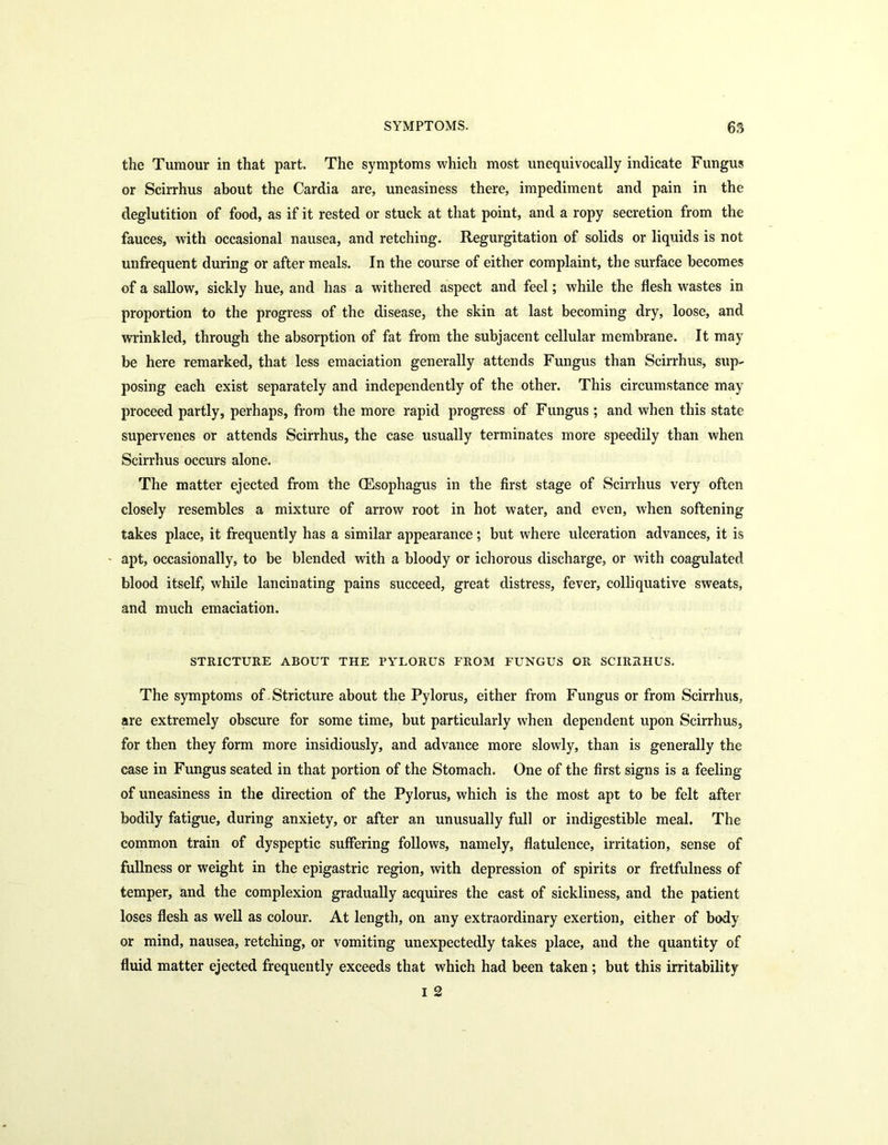 the Tumour in that part. The symptoms which most unequivocally indicate Fungus or Scirrhus about the Cardia are, uneasiness there, impediment and pain in the deglutition of food, as if it rested or stuck at that point, and a ropy secretion from the fauces, with occasional nausea, and retching. Regurgitation of solids or liquids is not unfrequent during or after meals. In the course of either complaint, the surface becomes of a sallow, sickly hue, and has a withered aspect and feel; while the flesh wastes in proportion to the progress of the disease, the skin at last becoming dry, loose, and wrinkled, through the absorption of fat from the subjacent cellular membrane. It may be here remarked, that less emaciation generally attends Fungus than Scirrhus, sup- posing each exist separately and independently of the other. This circumstance may proceed partly, perhaps, from the more rapid progress of Fungus ; and when this state supervenes or attends Scirrhus, the case usually terminates more speedily than when Scirrhus occurs alone. The matter ejected from the (Esophagus in the first stage of Scirrhus very often closely resembles a mixture of arrow root in hot water, and even, when softening takes place, it frequently has a similar appearance; but where ulceration advances, it is apt, occasionally, to be blended with a bloody or ichorous discharge, or with coagulated blood itself, while lancinating pains succeed, great distress, fever, colliquative sweats, and much emaciation. STRICTURE ABOUT THE PYLORUS FROM FUNGUS OR SCIRRHUS. The symptoms of Stricture about the Pylorus, either from Fungus or from Scirrhus, are extremely obscure for some time, but particularly when dependent upon Scirrhus, for then they form more insidiously, and advance more slowly, than is generally the case in Fungus seated in that portion of the Stomach. One of the first signs is a feeling of uneasiness in the direction of the Pylorus, which is the most apt to be felt after bodily fatigue, during anxiety, or after an unusually full or indigestible meal. The common train of dyspeptic suffering follows, namely, flatulence, irritation, sense of fullness or weight in the epigastric region, with depression of spirits or fretfulness of temper, and the complexion gradually acquires the cast of sickliness, and the patient loses flesh as well as colour. At length, on any extraordinary exertion, either of body or mind, nausea, retching, or vomiting unexpectedly takes place, and the quantity of fluid matter ejected frequently exceeds that which had been taken; but this irritability i 2