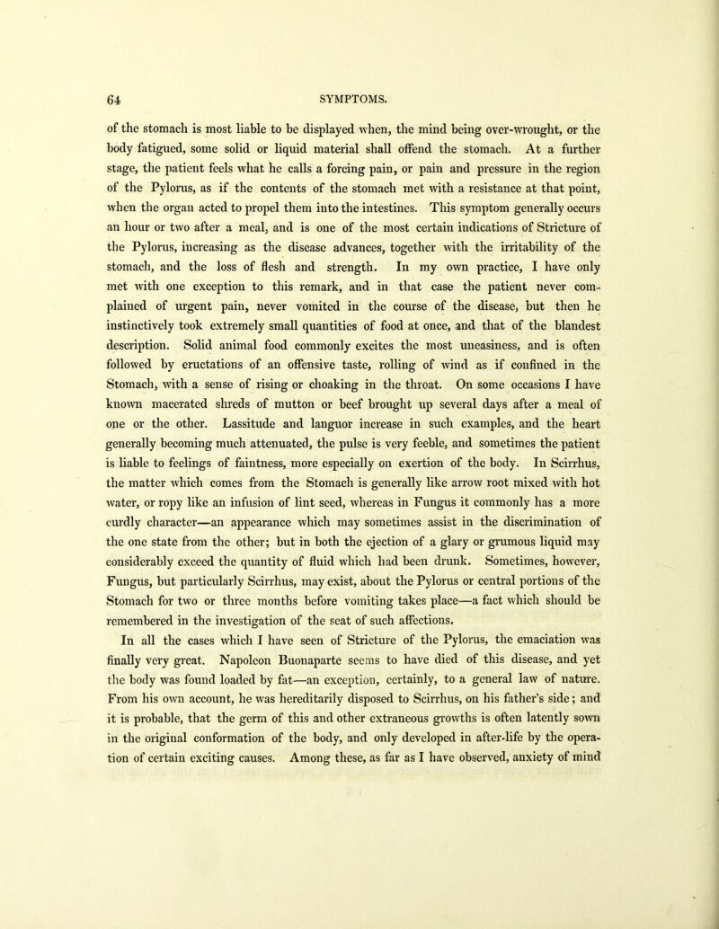 of the stomach is most liable to be displayed when, the mind being over-wrought, or the body fatigued, some solid or liquid material shall offend the stomach. At a further stage, the patient feels what he calls a forcing pain, or pain and pressure in the region of the Pylorus, as if the contents of the stomach met with a resistance at that point, when the organ acted to propel them into the intestines. This symptom generally occurs an hour or two after a meal, and is one of the most certain indications of Stricture of the Pylorus, increasing as the disease advances, together with the irritability of the stomach, and the loss of flesh and strength. In my own practice, I have only met with one exception to this remark, and in that case the patient never com- plained of urgent pain, never vomited in the course of the disease, but then he instinctively took extremely small quantities of food at once, and that of the blandest description. Solid animal food commonly excites the most uneasiness, and is often followed by eructations of an offensive taste, rolling of wind as if confined in the Stomach, with a sense of rising or choaking in the throat. On some occasions I have known macerated shreds of mutton or beef brought up several days after a meal of one or the other. Lassitude and languor increase in such examples, and the heart generally becoming much attenuated, the pulse is very feeble, and sometimes the patient is liable to feelings of faintness, more especially on exertion of the body. In Scirrhus, the matter which comes from the Stomach is generally like arrow root mixed with hot water, or ropy like an infusion of lint seed, whereas in Fungus it commonly has a more curdly character—an appearance which may sometimes assist in the discrimination of the one state from the other; but in both the ejection of a glary or grumous liquid may considerably exceed the quantity of fluid which had been drunk. Sometimes, however. Fungus, but particularly Scirrhus, may exist, about the Pylorus or central portions of the Stomach for two or three months before vomiting takes place—a fact which should be remembered in the investigation of the seat of such affections. In all the cases which I have seen of Stricture of the Pylorus, the emaciation was finally very great. Napoleon Buonaparte seems to have died of this disease, and yet the body was found loaded by fat—an exception, certainly, to a general law of nature. From his own account, he was hereditarily disposed to Scirrhus, on his father’s side; and it is probable, that the germ of this and other extraneous growths is often latently sown in the original conformation of the body, and only developed in after-life by the opera- tion of certain exciting causes. Among these, as far as I have observed, anxiety of mind