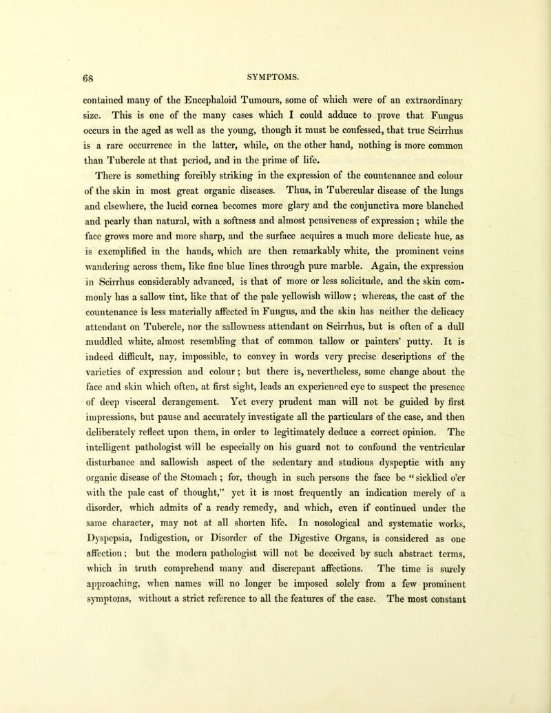 contained many of the Encephaloid Tumours, some of which were of an extraordinary size. This is one of the many cases which I could adduce to prove that Fungus occurs in the aged as well as the young, though it must be confessed, that true Scirrhus is a rare occurrence in the latter, while, on the other hand, nothing is more common than Tubercle at that period, and in the prime of life. There is something forcibly striking in the expression of the countenance and colour of the skin in most great organic diseases. Thus, in Tubercular disease of the lungs and elsewhere, the lucid cornea becomes more glary and the conjunctiva more blanched and pearly than natural, with a softness and almost pensiveness of expression; while the face grows more and more sharp, and the surface acquires a much more delicate hue, as is exemplified in the hands, which are then remarkably white, the prominent veins wandering across them, like fine blue lines through pure marble. Again, the expression in Scirrhus considerably advanced, is that of more or less solicitude, and the skin com- monly has a sallow tint, like that of the pale yellowish willow; whereas, the cast of the countenance is less materially affected in Fungus, and the skin has neither the delicacy attendant on Tubercle, nor the sallowness attendant on Scirrhus, but is often of a dull muddled white, almost resembling that of common tallow or painters’ putty. It is indeed difficult, nay, impossible, to convey in words very precise descriptions of the varieties of expression and colour; but there is, nevertheless, some change about the face and skin which often, at first sight, leads an experienced eye to suspect the presence of deep visceral derangement. Yet every prudent man will not be guided by first impressions, but pause and accurately investigate all the particulars of the case, and then deliberately reflect upon them, in order to legitimately deduce a correct opinion. The intelligent pathologist will be especially on his guard not to confound the ventricular disturbance and sallowish aspect of the sedentary and studious dyspeptic with any organic disease of the Stomach ; for, though in such persons the face be “ sicklied o’er with the pale cast of thought,” yet it is most frequently an indication merely of a disorder, which admits of a ready remedy, and which, even if continued under the same character, may not at all shorten life. In nosological and systematic works, Dyspepsia, Indigestion, or Disorder of the Digestive Organs, is considered as one affection; but the modern pathologist will not be deceived by such abstract terms, which in truth comprehend many and discrepant affections. The time is surely approaching, when names will no longer be imposed solely from a few prominent symptoms, without a strict reference to all the features of the case. The most constant