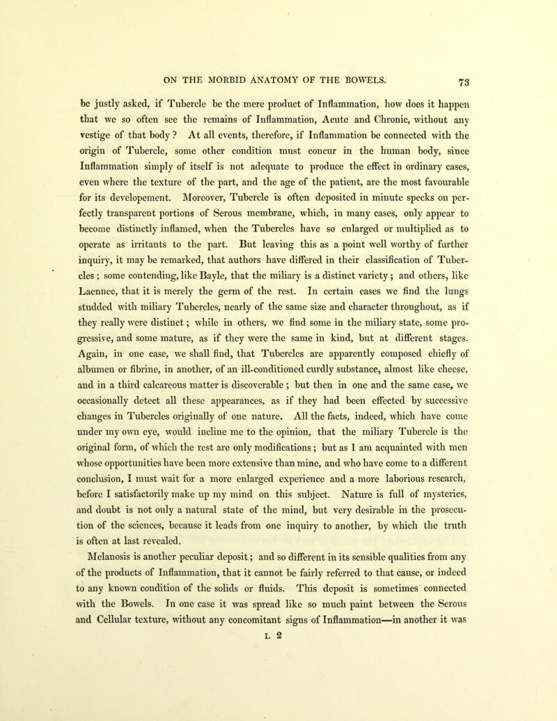 be justly asked, if Tubercle be the mere product of Inflammation, how does it happen that we so often see the remains of Inflammation, Acute and Chronic, without any vestige of that body ? At all events, therefore, if Inflammation be connected with the origin of Tubercle, some other condition must concur in the human body, since Inflammation simply of itself is not adequate to produce the effect in ordinary cases, even where the texture of the part, and the age of the patient, are the most favourable for its developement. Moreover, Tubercle is often deposited in minute specks on per- fectly transparent portions of Serous membrane, which, in many cases, only appear to become distinctly inflamed, when the Tubercles have so enlarged or multiplied as to operate as irritants to the part. But leaving this as a point well worthy of further inquiry, it may be remarked, that authors have differed in their classification of Tuber- cles ; some contending, like Bayle, that the miliary is a distinct variety; and others, like Laennec, that it is merely the germ of the rest. In certain cases we find the lungs studded with miliary Tubercles, nearly of the same size and character throughout, as if they really were distinct; while in others, we find some in the miliary state, some pro- gressive, and some mature, as if they were the same in kind, but at different stages. Again, in one case, we shall find, that Tubercles are apparently composed chiefly of albumen or fibrine, in another, of an ill-conditioned curdly substance, almost like cheese, and in a third calcareous matter is discoverable ; but then in one and the same case, we occasionally detect all these appearances, as if they had been effected by successive changes in Tubercles originally of one nature. All the facts, indeed, which have come under my own eye, would incline me to the opinion, that the miliary Tubercle is the original form, of which the rest are only modifications; but as I am acquainted with men whose opportunities have been more extensive than mine, and who have come to a different conclusion, I must wait for a more enlarged experience and a more laborious research, before I satisfactorily make up my mind on this subject. Nature is full of mysteries, and doubt is not only a natural state of the mind, but very desirable in the prosecu- tion of the sciences, because it leads from one inquiry to another, by which the truth is often at last revealed. Melanosis is another peculiar deposit; and so different in its sensible qualities from any of the products of Inflammation, that it cannot be fairly referred to that cause, or indeed to any known condition of the solids or fluids. This deposit is sometimes connected with the Bowels. In one case it was spread like so much paint between the Serous and Cellular texture, without any concomitant signs of Inflammation—in another it was L 2