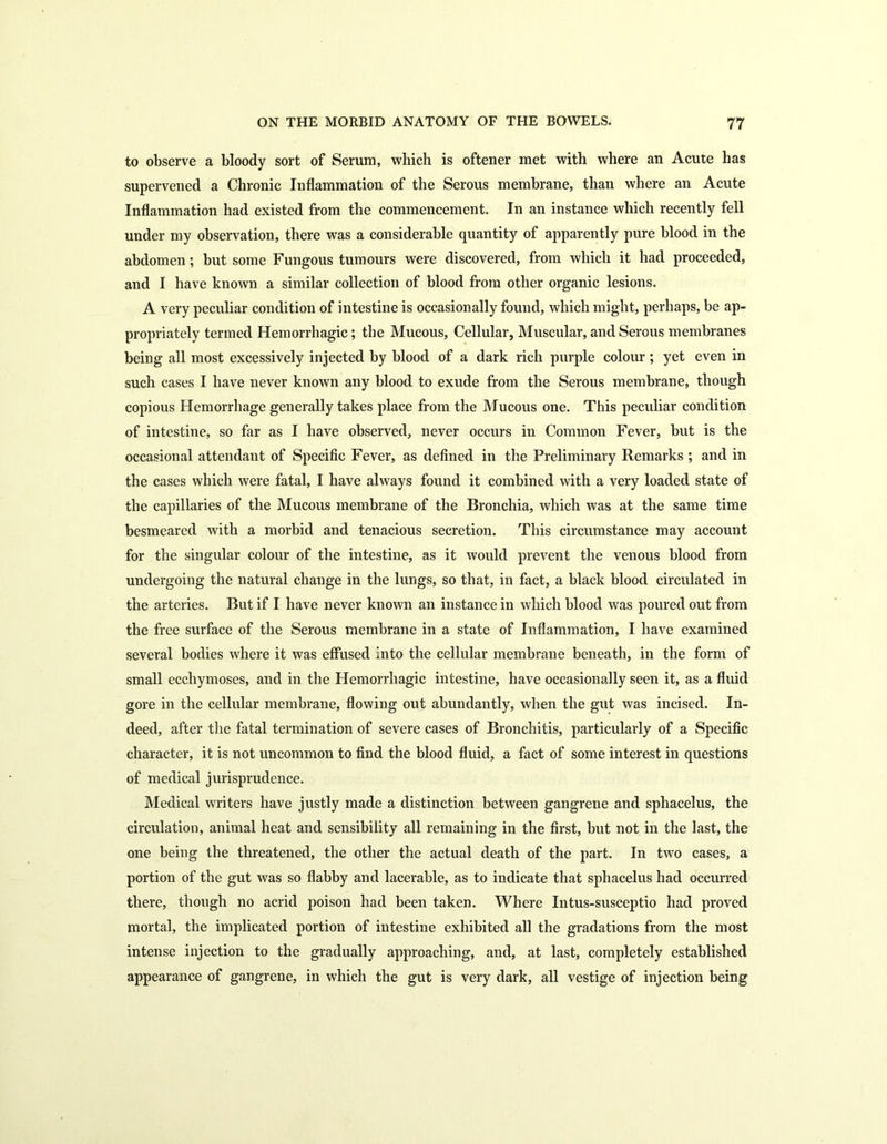 to observe a bloody sort of Serum, which is oftener met with where an Acute has supervened a Chronic Inflammation of the Serous membrane, than where an Acute Inflammation had existed from the commencement. In an instance which recently fell under my observation, there was a considerable quantity of apparently pure blood in the abdomen; but some Fungous tumours were discovered, from which it had proceeded, and I have known a similar collection of blood from other organic lesions. A very peculiar condition of intestine is occasionally found, which might, perhaps, be ap- propriately termed Hemorrhagic; the Mucous, Cellular, Muscular, and Serous membranes being all most excessively injected by blood of a dark rich purple colour ; yet even in such cases I have never known any blood to exude from the Serous membrane, though copious Hemorrhage generally takes place from the Mucous one. This peculiar condition of intestine, so far as I have observed, never occurs in Common Fever, but is the occasional attendant of Specific Fever, as defined in the Preliminary Remarks ; and in the cases which were fatal, I have always found it combined with a very loaded state of the capillaries of the Mucous membrane of the Bronchia, which was at the same time besmeared with a morbid and tenacious secretion. This circumstance may account for the singular colour of the intestine, as it would prevent the venous blood from undergoing the natural change in the lungs, so that, in fact, a black blood circulated in the arteries. But if I have never known an instance in which blood was poured out from the free surface of the Serous membrane in a state of Inflammation, I have examined several bodies where it was effused Into the cellular membrane beneath, in the form of small ecchymoses, and in the Hemorrhagic intestine, have occasionally seen it, as a fluid gore in the cellular membrane, flowing out abundantly, when the gut was incised. In- deed, after the fatal termination of severe cases of Bronchitis, particularly of a Specific character, it is not uncommon to find the blood fluid, a fact of some interest in questions of medical jurisprudence. Medical writers have justly made a distinction between gangrene and sphacelus, the circulation, animal heat and sensibility all remaining in the first, but not in the last, the one being the threatened, the other the actual death of the part. In two cases, a portion of the gut was so flabby and lacerable, as to indicate that sphacelus had occurred there, though no acrid poison had been taken. Where Intus-susceptio had proved mortal, the implicated portion of intestine exhibited all the gradations from the most intense injection to the gradually approaching, and, at last, completely established appearance of gangrene, in which the gut is very dark, all vestige of injection being