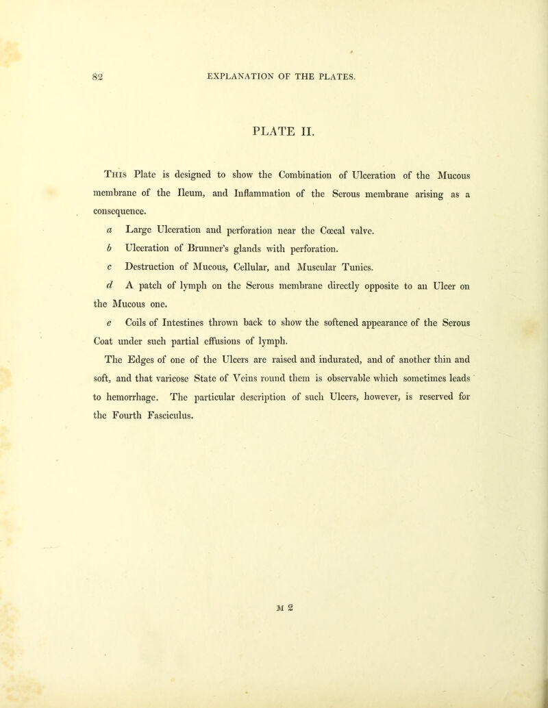 PLATE II. This Plate is designed to show the Combination of Ulceration of the Mucous membrane of the Ileum, and Inflammation of the Serous membrane arising as a consequence. a Large Ulceration and perforation near the Coecal valve. b Ulceration of Brunner’s glands with perforation. c Destruction of Mucous, Cellular, and Muscular Tunics. d A patch of lymph on the Serous membrane directly opposite to an Ulcer on the Mucous one. e Coils of Intestines thrown back to show the softened appearance of the Serous Coat under such partial effusions of lymph. The Edges of one of the Ulcers are raised and indurated, and of another thin and soft, and that varicose State of Veins round them is observable which sometimes leads to hemorrhage. The particular description of such Ulcers, however, is reserved for the Fourth Fasciculus.