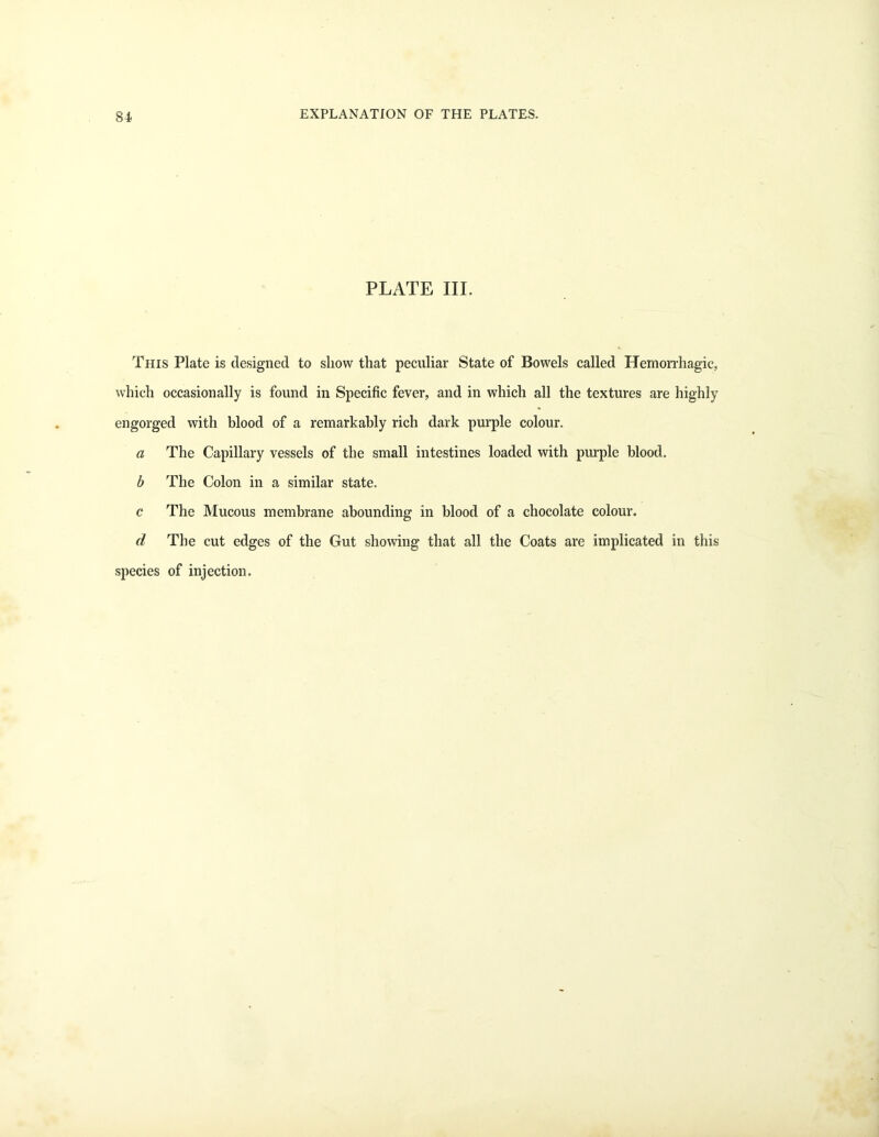 84 PLATE III. This Plate is designed to show that peculiar State of Bowels called Hemorrhagic, which occasionally is found in Specific fever, and in which all the textures are highly engorged with blood of a remarkably rich dark purple colour. a The Capillary vessels of the small intestines loaded with purple blood. b The Colon in a similar state. c The Mucous membrane abounding in blood of a chocolate colour. d The cut edges of the Gut showing that all the Coats are implicated in this species of injection.