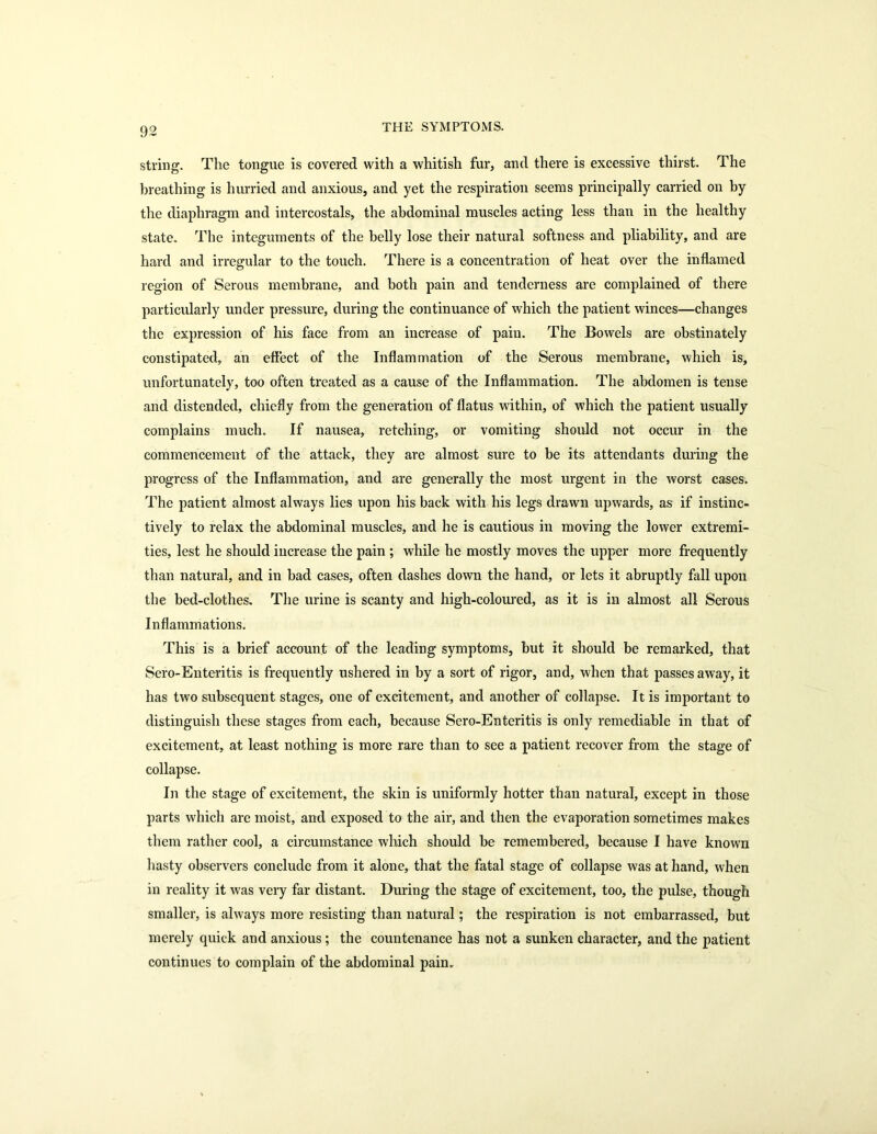 string. The tongue is covered with a whitish fur, and there is excessive thirst. The breathing is hurried and anxious, and yet the respiration seems principally carried on by the diaphragm and intercostals, the abdominal muscles acting less than in the healthy state. The integuments of the belly lose their natural softness and pliability, and are hard and irregular to the touch. There is a concentration of heat over the inflamed region of Serous membrane, and both pain and tenderness are complained of there particularly under pressure, during the continuance of which the patient winces—changes the expression of his face from an increase of pain. The Bowels are obstinately constipated, an effect of the Inflammation of the Serous membrane, which is, unfortunately, too often treated as a cause of the Inflammation. The abdomen is tense and distended, chiefly from the generation of flatus within, of which the patient usually complains much. If nausea, retching, or vomiting should not occur in the commencement of the attack, they are almost sure to be its attendants during the progress of the Inflammation, and are generally the most urgent in the worst cases. The patient almost always lies upon his back with his legs drawn upwards, as if instinc- tively to relax the abdominal muscles, and he is cautious in moving the lower extremi- ties, lest he should iucrease the pain ; while he mostly moves the upper more frequently than natural, and in bad cases, often dashes down the hand, or lets it abruptly fall upoii the bed-clothes. The urine is scanty and high-coloured, as it is in almost all Serous Inflammations. This is a brief account of the leading symptoms, but it should be remarked, that Sero-Enteritis is frequently ushered in by a sort of rigor, and, when that passes away, it has two subsequent stages, one of excitement, and another of collapse. It is important to distinguish these stages from each, because Sero-Enteritis is only remediable in that of excitement, at least nothing is more rare than to see a patient recover from the stage of collapse. In the stage of excitement, the skin is uniformly hotter than natural, except in those parts which are moist, and exposed to the air, and then the evaporation sometimes makes them rather cool, a circumstance which should be remembered, because I have known hasty observers conclude from it alone, that the fatal stage of collapse was at hand, when in reality it was very far distant. During the stage of excitement, too, the pulse, though smaller, is always more resisting than natural; the respiration is not embarrassed, but merely quick and anxious ; the countenance has not a sunken character, and the patient continues to complain of the abdominal pain.