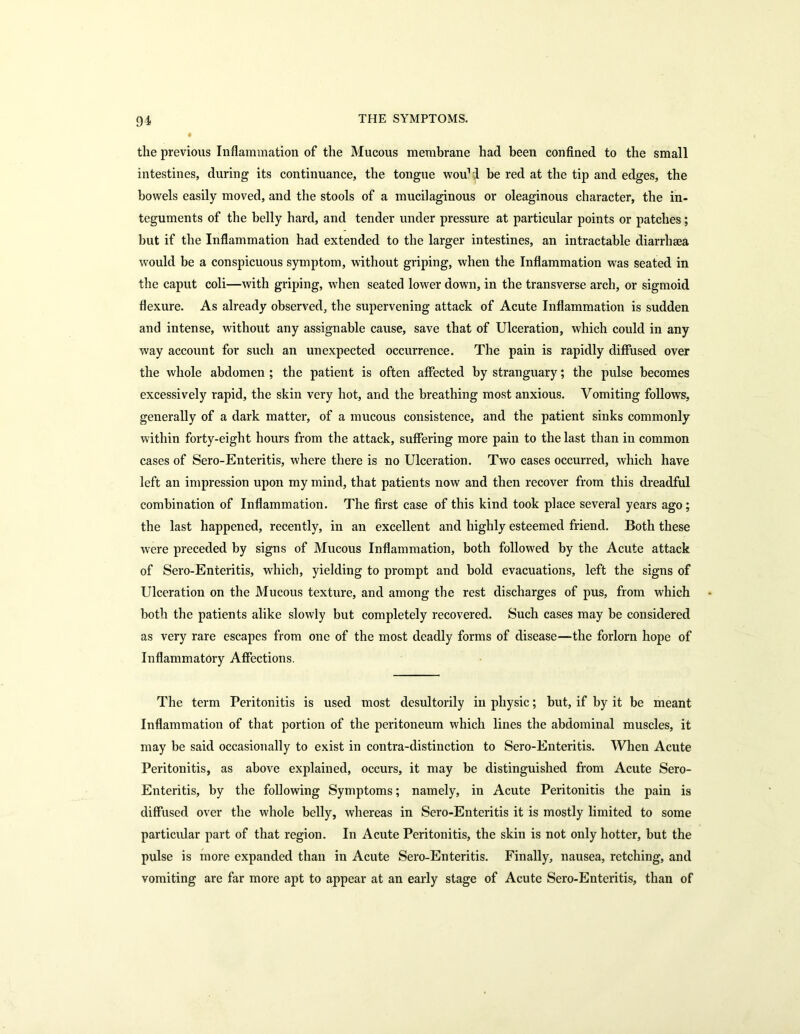 « the previous Inflammation of the Mucous membrane had been confined to the small intestines, during its continuance, the tongue wou1! be red at the tip and edges, the bowels easily moved, and the stools of a mucilaginous or oleaginous character, the in- teguments of the belly hard, and tender under pressure at particular points or patches; but if the Inflammation had extended to the larger intestines, an intractable diarrhaea would be a conspicuous symptom, without griping, when the Inflammation was seated in the caput coli—with griping, when seated lower down, in the transverse arch, or sigmoid flexure. As already observed, the supervening attack of Acute Inflammation is sudden and intense, without any assignable cause, save that of Ulceration, which could in any way account for such an unexpected occurrence. The pain is rapidly diffused over the whole abdomen ; the patient is often affected by stranguary; the pulse becomes excessively rapid, the skin very hot, and the breathing most anxious. Vomiting follows, generally of a dark matter, of a mucous consistence, and the patient sinks commonly within forty-eight hours from the attack, suffering more pain to the last than in common cases of Sero-Enteritis, where there is no Ulceration. Two cases occurred, which have left an impression upon my mind, that patients now and then recover from this dreadful combination of Inflammation. The first case of this kind took place several years ago; the last happened, recently, in an excellent and highly esteemed friend. Both these were preceded by signs of Mucous Inflammation, both followed by the Acute attack of Sero-Enteritis, which, yielding to prompt and bold evacuations, left the signs of Ulceration on the Mucous texture, and among the rest discharges of pus, from which both the patients alike slowly but completely recovered. Such cases may be considered as very rare escapes from one of the most deadly forms of disease—the forlorn hope of Inflammatory Affections. The term Peritonitis is used most desultorily in physic; but, if by it be meant Inflammation of that portion of the peritoneum which lines the abdominal muscles, it may be said occasionally to exist in contra-distinction to Sero-Enteritis. When Acute Peritonitis, as above explained, occurs, it may be distinguished from Acute Sero- Enteritis, by the following Symptoms; namely, in Acute Peritonitis the pain is diffused over the whole belly, whereas in Sero-Enteritis it is mostly limited to some particular part of that region. In Acute Peritonitis, the skin is not only hotter, but the pulse is more expanded than in Acute Sero-Enteritis. Finally, nausea, retching, and vomiting are far more apt to appear at an early stage of Acute Sero-Enteritis, than of