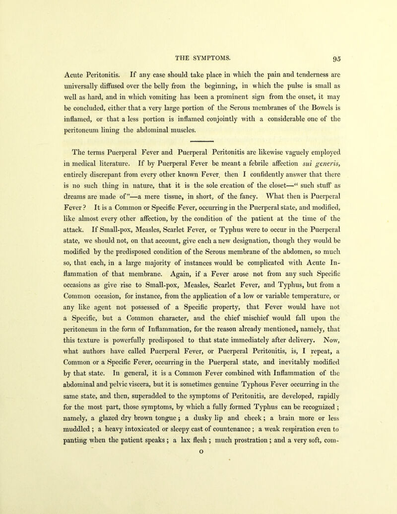 Acute Peritonitis. If any case should take place in which the pain and tenderness are universally diffused over the helly from the beginning, in which the pulse is small as well as hard, and in which vomiting has been a prominent sign from the onset, it may be concluded, either that a very large portion of the Serous membranes of the Bowels is inflamed, or that a less portion is inflamed conjointly with a considerable one of the peritoneum lining the abdominal muscles. The terms Puerperal Fever and Puerperal Peritonitis are likewise vaguely employed in medical literature. If by Puerperal Fever be meant a febrile affection sui generis, entirely discrepant from every other known Fever then I confidently answer that there is no such thing in nature, that it is the sole creation of the closet—“ such stuff as dreams are made of”—a mere tissue, in short, of the fancy. What then is Puerperal Fever ? It is a Common or Specific Fever, occurring in the Puerperal state, and modified, like almost every other affection, by the condition of the patient at the time of the attack. If Small-pox, Measles, Scarlet Fever, or Typhus were to occur in the Puerperal state, we should not, on that account, give each a new designation, though they would be modified by the predisposed condition of the Serous membrane of the abdomen, so much so, that each, in a large majority of instances would be complicated with Acute In- flammation of that membrane. Again, if a Fever arose not from any such Specific occasions as give rise to Small-pox, Measles, Scarlet Fever, and Typhus, but from a Common occasion, for instance, from the application of a low or variable temperature, or any like agent not possessed of a Specific property, that Fever would have not a Specific, but a Common character, and the chief mischief would fall upon the peritoneum in the form of Inflammation, for the reason already mentioned, namely, that this texture is powerfully predisposed to that state immediately after delivery. Now, what authors have called Puerperal Fever, or Puerperal Peritonitis, is, I repeat, a Common or a Specific Fever, occurring in the Puerperal state, and inevitably modified by that state. In general, it is a Common Fever combined with Inflammation of the abdominal and pelvic viscera, but it is sometimes genuine Typhous Fever occurring in the same state, and then, superadded to the symptoms of Peritonitis, are developed, rapidly for the most part, those symptoms, by which a fully formed Typhus can be recognized ; namely, a glazed dry brown tongue ; a dusky lip and cheek; a brain more or less muddled ; a heavy intoxicated or sleepy cast of countenance ; a weak respiration even to panting when the patient speaks ; a lax flesh ; much prostration ; and a very soft, com- o