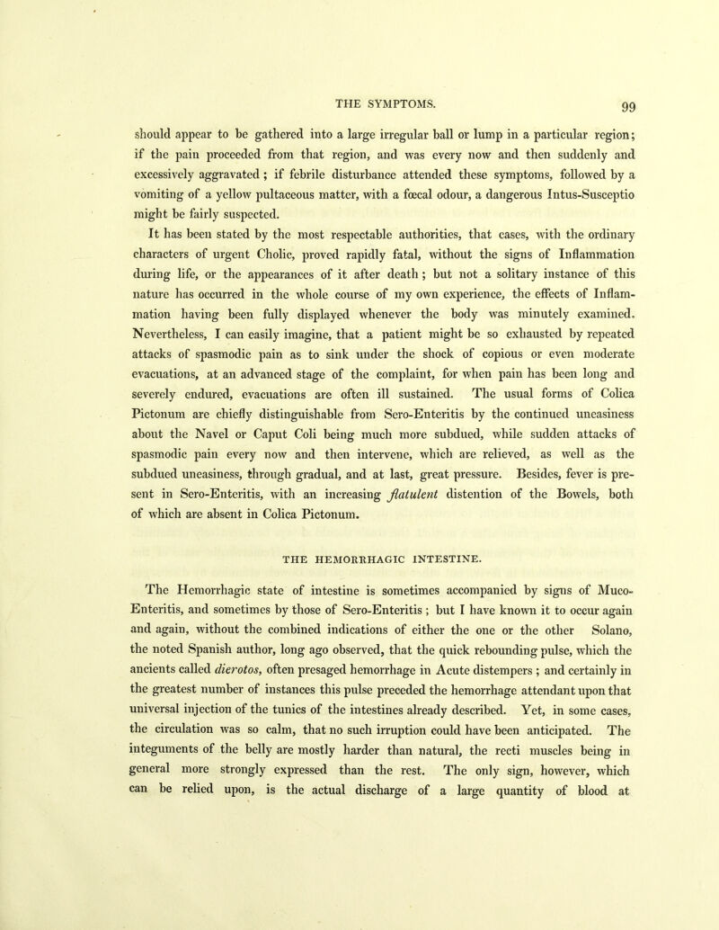 should appear to be gathered into a large irregular ball or lump in a particular region; if the pain proceeded from that region, and was every now and then suddenly and excessively aggravated; if febrile disturbance attended these symptoms, followed by a vomiting of a yellow pultaceous matter, with a foecal odour, a dangerous Intus-Susceptio might be fairly suspected. It has been stated by the most respectable authorities, that cases, with the ordinary characters of urgent Cholic, proved rapidly fatal, without the signs of Inflammation during life, or the appearances of it after death ; but not a solitary instance of this nature has occurred in the whole course of my own experience, the effects of Inflam- mation having been fully displayed whenever the body was minutely examined. Nevertheless, I can easily imagine, that a patient might be so exhausted by repeated attacks of spasmodic pain as to sink under the shock of copious or even moderate evacuations, at an advanced stage of the complaint, for when pain has been long and severely endured, evacuations are often ill sustained. The usual forms of Colica Pictonum are chiefly distinguishable from Sero-Enteritis by the continued uneasiness about the Navel or Caput Coli being much more subdued, while sudden attacks of spasmodic pain every now and then intervene, which are relieved, as well as the subdued uneasiness, through gradual, and at last, great pressure. Besides, fever is pre- sent in Sero-Enteritis, with an increasing flatulent distention of the Bowels, both of which are absent in Colica Pictonum. THE HEMORRHAGIC INTESTINE. The Hemorrhagic state of intestine is sometimes accompanied by signs of Muco- Enteritis, and sometimes by those of Sero-Enteritis ; but I have known it to occur again and again, without the combined indications of either the one or the other Solano, the noted Spanish author, long ago observed, that the quick rebounding pulse, which the ancients called dierotos, often presaged hemorrhage in Acute distempers ; and certainly in the greatest number of instances this pulse preceded the hemorrhage attendant upon that universal injection of the tunics of the intestines already described. Yet, in some cases, the circulation was so calm, that no such irruption could have been anticipated. The integuments of the belly are mostly harder than natural, the recti muscles being in general more strongly expressed than the rest. The only sign, however, which can be relied upon, is the actual discharge of a large quantity of blood at