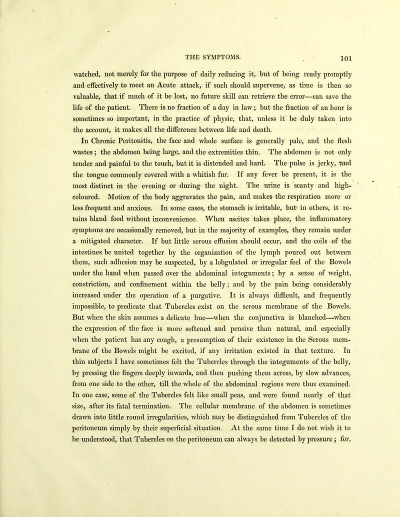 watched, not merely for the purpose of daily reducing it, but of being ready promptly and effectively to meet an Acute attack, if such should supervene, as time is then so valuable, that if much of it be lost, no future skill can retrieve the error—can save the life of the patient. There is no fraction of a day in law; but the fraction of an hour is sometimes so important, in the practice of physic, that, unless it be duly taken into the account, it makes all the difference between life and death. In Chronic Peritonitis, the face and whole surface is generally pale, and the flesh wastes ; the abdomen being large, and the extremities thin. The abdomen is not only tender and painful to the touch, but it is distended and hard. The pulse is jerky, mid the tongue commonly covered with a whitish fur. If any fever be present, it is the most distinct in the evening or during the night. The urine is scanty and high- coloured. Motion of the body aggravates the pain, and makes the respiration more or less frequent and anxious. Ill some cases, the stomach is irritable, but' in others, it re- tains bland food without inconvenience. When ascites takes place, the inflammatory symptoms are occasionally removed, but in the majority of examples, they remain under a mitigated character. If but little serous effusion should occur, and the coils of the intestines be united together by the organization of the lymph poured out between them, such adhesion may be suspected, by a lobgulated or irregular feel of the Bowels under the hand when passed over the abdominal integuments; by a sense of weight, constriction, and confinement within the belly; and by the pain being considerably increased under the operation of a purgative. It is always difficult, and frequently impossible, to predicate that Tubercles exist on the serous membrane of the Bowels. But when the skin assumes a delicate hue—when the conjunctiva is blanched—when the expression of the face is more softened and pensive than natural, and especially when the patient has any cough, a presumption of their existence in the Serous mem- brane of the Bowels might be excited, if any irritation existed in that texture. In thin subjects I have sometimes felt the Tubercles through the integuments of the belly, by pressing the fingers deeply inwards, and then pushing them across, by slow advances, from one side to the other, till the whole of the abdominal regions were thus examined. In one case, some of the Tubercles felt like small peas, and were found nearly of that size, after its fatal termination. The cellular membrane of the abdomen is sometimes drawn into little round irregularities, which may be distinguished from Tubercles of the peritoneum simply by their superficial situation. At the same time I do not wish it to be understood, that Tubercles on the peritoneum can always be detected by pressure $ for.