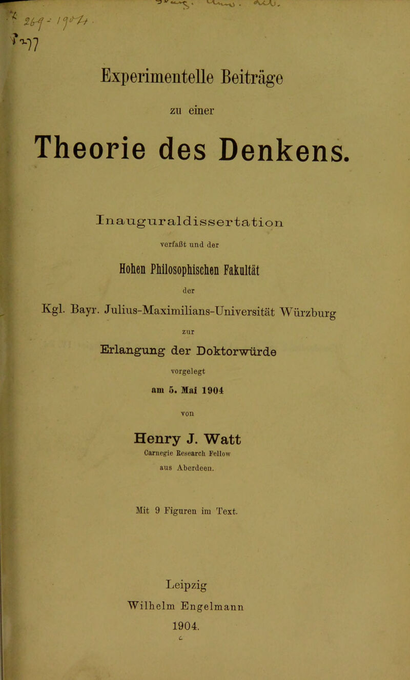 Experimentelle Beiträge Theorie des Denkens. Inaugnraldissertation Hohen PWlosophisclien Fakultät Kgl. Bayr. Julius-Maximilians-Universität Würzburg Erlangung der Doktorwürde vorgelegt am 5. Mai 1901 Henry J. Watt Carnegie Eesearch Fellow aus Aberdeen. Mit 9 Figuren im Text. Leipzig Wilhelm Engelmann zu einer verfaßt und der der zur von 1904.