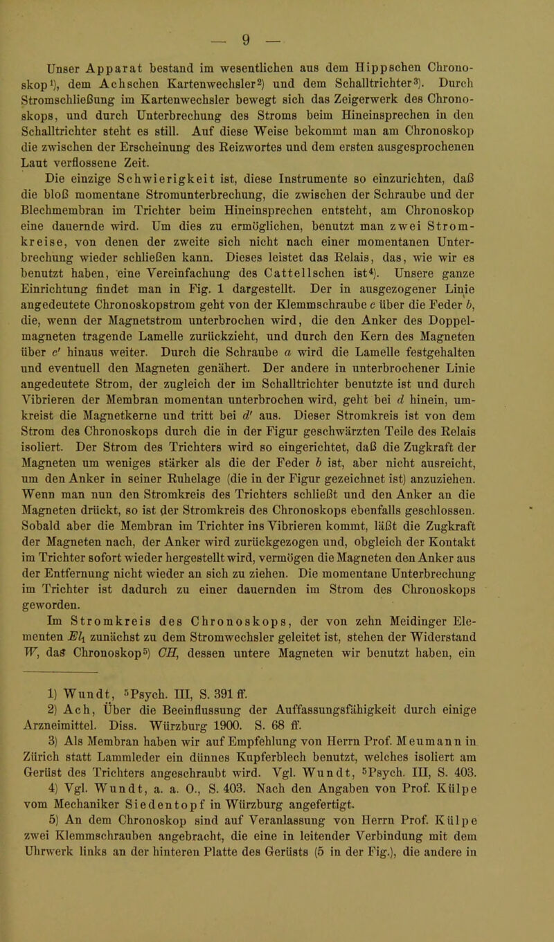 Unser Apparat bestand im wesentlichen ans dem Hippschen Chrono- skopi), dem Achschen Kartenwechsler2) und dem Schalltrichter3). Durch Stromschließung im Kartenwechsler bewegt sich das Zeigerwerk des Chrono- skops, und durch Unterbrechung des Stroms beim Hineinsprechen in den Schalltrichter steht es still. Auf diese Weise bekommt man am Chronoskop die zwischen der Erscheinung des Eeizwortes und dem ersten ausgesprochenen Laut verflossene Zeit. Die einzige Schwierigkeit ist, diese Instrumente so einzurichten, daß die bloß momentane Stromunterbrechung, die zwischen der Schraube und der Blechmembran im Trichter beim Hineinsprechen entsteht, am Chronoskop eine dauernde vdrd. Um dies zu ermöglichen, benutzt man zwei Strom- kreise, von denen der zweite sich nicht nach einer momentanen Unter- brechung wieder schließen kann. Dieses leistet das Relais, das, wie wir es benutzt haben, eine Vereinfachung des Catteil sehen ist*). Unsere ganze Einrichtung findet man in Fig. 1 dargestellt. Der in ausgezogener Linie angedeutete Chronoskopstrom geht von der Klemmschraube c über die Feder h, die, wenn der Magnetstrom unterbrochen wird, die den Anker des Doppel- magneten tragende Lamelle zurückzieht, und durch den Kern des Magneten über c’ hinaus weiter. Durch die Schraube a wird die Lamelle festgehalten und eventuell den Magneten genähert. Der andere in unterbrochener Linie angedeutete Strom, der zugleich der im Schalltrichter benutzte ist und durch Vibrieren der Membran momentan unterbrochen wird, geht bei d hinein, um- kreist die Magnetkerne und tritt bei d' aus. Dieser Stromkreis ist von dem Strom des Chronoskops durch die in der Figur geschwärzten TeUe des Relais isoliert. Der Strom des Trichters wird so eingerichtet, daß die Zugkraft der Magneten um weniges stärker als die der Feder b ist, aber nicht ausreicht, um den Anker in seiner Ruhelage (die in der Figur gezeichnet ist) anzuziehen. Wenn man nun den Stromkreis des Trichters schließt und den Anker an die Magneten drückt, so ist der Stromkreis des Chronoskops ebenfalls geschlossen. Sobald aber die Membran im Trichter ins Vibrieren kommt, läßt die Zugkraft der Magneten nach, der Anker wird zurückgezogen und, obgleich der Kontakt im Trichter sofort wieder hergestellt wird, vermögen die Magneten den Anker aus der Entfernung nicht wieder an sich zu ziehen. Die momentane Unterbrechung im Trichter ist dadurch zu einer dauernden im Strom des Chronoskops geworden. Im Stromkreis des Chronoskops, der von zehn Meidinger Ele- menten Eli zunächst zu dem Stromwechsler geleitet ist, stehen der Widerstand W, das Chronoskop 5) CH, dessen untere Magneten wir benutzt haben, ein 1) Wundt, spsych. III, S. 391 ff. 2) Ach, Über die Beeinflussung der Auffassungsfähigkeit durch einige Arzneimittel. Diss. Würzburg 1900. S. 68 tf. 3) Als Membran haben wir auf Empfehlung von Herrn Prof. Meumannin Zürich statt Lammleder ein dünnes Kupferblech benutzt, welches isoliert am Gerüst des Trichters angeschraubt wird. Vgl. Wundt, spsych. III, S. 403. 4) Vgl. Wundt, a. a. 0., S. 403. Nach den Angaben von Prof. Külpe vom Mechaniker Siedentopf in Würzburg angefertigt. 5) An dem Chronoskop sind auf Veranlassung von Herrn Prof. Külpe zwei Klemmschrauben angebracht, die eine in leitender Verbindung mit dem Uhrwerk links an der hinteren Platte des Gerüsts (5 in der Fig.), die andere in