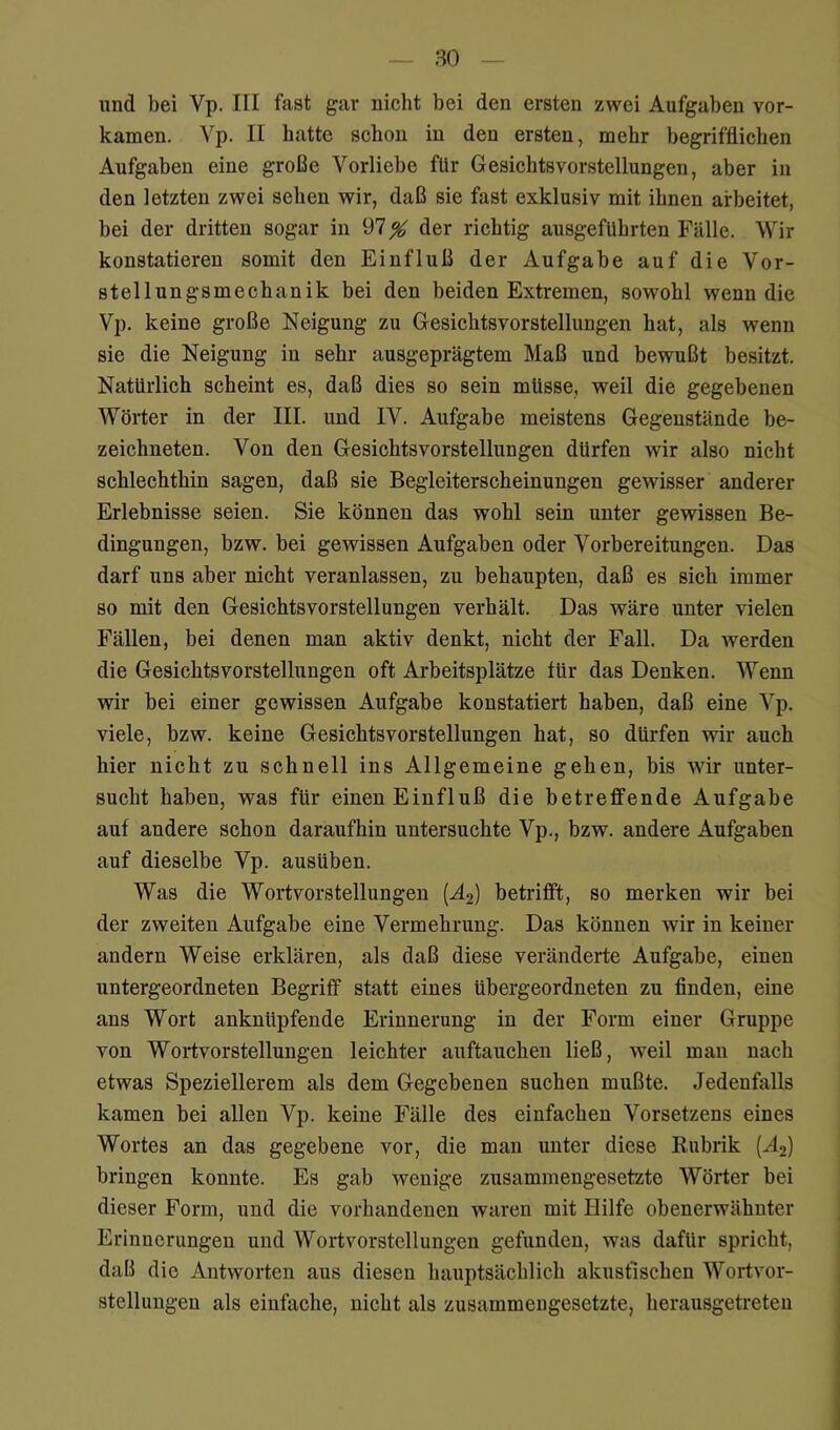 und bei Vp. III fast gar nicht bei den ersten zwei Aufgaben vor- kamen. Vp. II hatte schon in den ersten, mehr begrifflichen Aufgaben eine große Vorliebe für Gesichtsvorstellungen, aber in den letzten zwei sehen wir, daß sie fast exklusiv mit ihnen arbeitet, bei der dritten sogar in 97 % der richtig ausgefuhrten Fälle. Wir konstatieren somit den Einfluß der Aufgabe auf die Vor- stellungsmecbanik bei den beiden Extremen, sowohl wenn die Vp. keine große Neigung zu Gesichtsvorstellungen hat, als wenn sie die Neigung in sehr ausgeprägtem Maß und bewußt besitzt. Natürlich scheint es, daß dies so sein müsse, weil die gegebenen Wörter in der III. und IV. Aufgabe meistens Gegenstände be- zeichneten. Von den Gesichtsvorstellungen dürfen wir also nicht schlechthin sagen, daß sie Begleiterscheinungen gewisser anderer Erlebnisse seien. Sie können das wohl sein unter gewissen Be- dingungen, bzw. bei gewissen Aufgaben oder Vorbereitungen. Das darf uns aber nicht veranlassen, zu behaupten, daß es sich immer so mit den Gesichtsvorstellungen verhält. Das wäre unter vielen Fällen, bei denen man aktiv denkt, nicht der Fall. Da werden die Gesichtsvorstellungen oft Arbeitsplätze iür das Denken. Wenn wir bei einer gewissen Aufgabe konstatiert haben, daß eine Vp. viele, bzw. keine Gesichtsvorstellungen hat, so dürfen wir auch hier nicht zu schnell ins Allgemeine gehen, bis wir unter- sucht haben, was für einen Einfluß die betreffende Aufgabe auf andere schon daraufhin untersuchte Vp., bzw. andere Aufgaben auf dieselbe Vp. ausüben. Was die Wortvorstellungen {Ä2) betrifft, so merken wir bei der zweiten Aufgabe eine Vermehrung. Das können wir in keiner andern Weise erklären, als daß diese veränderte Aufgabe, einen untergeordneten Begriff statt eines übergeordneten zu finden, eine ans Wort anknüpfende Erinnerung in der Form einer Gruppe von Wortvorstellungen leichter auftauchen ließ, weil man nach etwas Speziellerem als dem Gegebenen suchen mußte. Jedenfalls kamen bei allen Vp. keine Fälle des einfachen Vorsetzens eines Wortes an das gegebene vor, die man unter diese Rubrik {Ä2) bringen konnte. Es gab wenige zusammengesetzte Wörter bei dieser Form, und die vorhandenen waren mit Hilfe obenerwähnter Erinnerungen und Wortvorstellungeu gefunden, was dafür spricht, daß die Antworten aus diesen hauptsächlich akustischen Wortvor- stellungeu als einfache, nicht als zusammengesetzte, herausgetreten