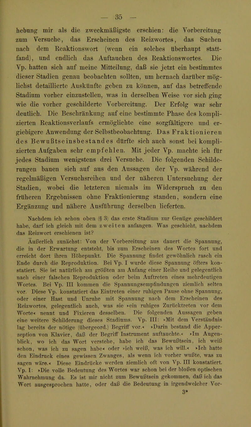 hebung mir als die zweckmäßigste erschien: die Vorbereitung zum Versuche, das Erscheinen des Reizwortes, das Suchen nach dem Reaktionswort (wenn ein solches überhaupt statt- fand), und endlich das Auftauchen des Reaktionswortes. Die Vp. hatten sich auf meine Mitteilung, daß sie jetzt ein bestimmtes dieser Stadien genau beobachten sollten, um hernach darüber mög- lichst detaillierte Auskünfte geben zu können, auf das betretfende Stadium vorher einzustellen, was in derselben Weise vor sich ging wie die vorher geschilderte Vorbereitung. Der Erfolg war sehr deutlich. Die Beschränkung auf eine bestimmte Phase des kompli- zierten Reaktionsverlaufs ermöglichte eine sorgfältigere und er- giebigere Anwendung der Selbstbeobachtung. Das Fraktionieren des Bewußtseinsbestandes dürfte sich auch sonst bei kompli- zierten Aufgaben sehr empfehlen. Mit jeder Vp. machte ich für jedes Stadium wenigstens drei Versuche. Die folgenden Schilde- rungen bauen sich auf aus den Aussagen der Vp. während der regelmäßigen Versuchsreihen und der näheren Untersuchung der Stadien, wobei die letzteren niemals im Widerspruch zu den früheren Ergebnissen ohne Fraktionierung standen, sondern eine Ergänzung und nähere Ausführung derselben lieferten. Nachdem ich schon oben (§ 3) das erste Stadium zur Genüge geschildert habe, darf ich gleich mit dem zweiten anfangen. Was geschieht, nachdem das Reizwort erschienen ist? Äußerlich zunächst: Von der Vorbereitung aus dauert die Spannung, die in der Erwartung entsteht, bis zum Erscheinen des Wortes fort und erreicht dort ihren Höhepunkt. Die Spannung findet gewöhnlich rasch ein Ende durch die Reproduktion. Bei Vp. I wurde diese Spannung öfters kon- statiert. Sie ist natürlich am größten am Anfang einer Reihe und gelegentlich nach einer falschen Reproduktion oder beim Auftreten eines mehrdeutigen Wortes. Bei Vp. III kommen die Spannungsempfindungen ziemlich selten vor. Diese Vp. konstatiert das Eintreten einer ruhigen Pause ohne Spannung, oder einer Hast und Unruhe mit Spannung nach dem Erscheinen des Reizwortes, gelegentlich auch, was sie »ein ruhiges Zurücktreten vor dem Worte* nennt und Fixieren desselben. Die folgenden Aussagen geben eine weitere Schilderung dieses Stadiums. Vp. III: »Mit dem Verständnis lag bereits der nötige (übergeord.) Begriff vor.« »Darin bestand die Apper- zeption von Klavier, daß der Begriff Instrument auftauchte.« »Im Augen- blick, wo ich das Wort verstehe, habe ich das Bewußtsein, ich weiß schon, was ich zu sagen habe« oder »ich weiß, was ich will.« »Ich hatte den Eindruck eines gewissen Zwanges, als wenn ich vorher wußte, was zu sagen wäre.« Diese Eindrücke werden ziemlich oft von Vp. III konstatiert. Vp. I: »Die volle Bedeutung des Wortes war schon bei der bloßen optischen Wahrnehmung da. Es ist mir nicht zum Bewußtsein gekommen, daß ich das Wort ausgesprochen hatte, oder daß die Bedeutung in irgendwelcher Vor- 3*