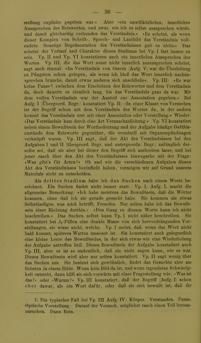Stellung explizite gegeben war.« Aber >ein unwillkürliches, innerliches Aussprechen des Reizwortes, und zwar, wie ich es selbst aussprechen würde, und damit gleichzeitig verbunden das Verständnis.€ »Es scheint, als wenn dieser Komplex von Schrift-, Sprech- und Lautbild das Verständnis voll- endete. Sonstige Repräsentation des Verständnisses gab es nichti* Das scheint der Verlauf und Charakter dieses Stadiums bei Vp. I fast immer zu sein. Vp. II und Vp. VI konstatieren auch ein innerliches Aussprechen des Wortes. Vp. III, die das Wort sonst nicht innerlich auszusprechen scheint, sagt auch einmal: »Im Verständnis von Ostern (Aufg. V) war die Überleitung zu Pfingsten schon gelegen, als wenn ich bloß das Wort innerlich nachzu- sprechen brauche, damit etwas anderes sich anschließe«. Vp. III: »Es war keine Pause i) zwischen dem Erscheinen des Reizwortes und dem Verständnis da, doch dauerte es ziemlich lang, bis das Verständnis ganz da war. Mit dem vollen Verständnis war der Anstoß zur Assoziation gegeben.« Bei Aufg. I (Übergeord. Begr.) konstatiert Vp. II: »In einer Klasse von Versuchen ist der Begriff schon mit dem Verständnis des Wortes da, in der andern kommt das Verständnis erst mit einer Assoziation oder Vorstellung.« Wieder: »Das Verständnis kam durch eine Art Veranschaulichung.« Vp. VI konstatiert neben einem Bewußtsein der Wortbedeutung und der Aufgabe häufige Gefühls- zustände dem Reizworte gegenüber, -die eventuell mit Organempfindungen verknüpft waren. Vp. III sagt, daß der Akt des Verständnisses bei den Aufgaben I und II (übergeord. Begr. und untergeordn. Begr.) anfänglich der- selbe sei, daß sie aber bei dieser den Begriff sich ausbreiten lasse, und bei jener rasch über den Akt des Verständnisses hinwegsehe mit der Frage: »Was gibt’s für Arten?« Ob und wie die verschiedenen Aufgaben diesen Akt des Verständnisses beeinflußt haben, vermögen wir auf Grund unseres Materials nicht zu entscheiden. Als drittes Stadium habe ich das Suchen nach einem Worte be- zeichnet. Ein Suchen findet nicht immer statt. Vp. I, Aufg. I, macht die allgemeine Bemerkung: »Ich habe meistens das Bewußtsein, daß die Wörter kommen, ohne daß ich sie gerade gesucht habe. Sie kommen als etwas Selbständiges, was mich betrifft, Fremdes. Nur selten habe ich das Bewußt- sein einer Richtung dorthin.« »Den Gang zu diesem Worte kann ich nicht beschreiben.« Das Suchen selbst kann Vp. I nicht näher beschreiben. Sie konstatiert bei Ai-Fällen eine dunkle Masse von sich hervordrängenden Vor- stellungen, sie wisse nicht, welche. Vp. I meint, daß, wenn das Wort nicht bald kommt, späteres Warten umsonst ist. Sie konstatiert auch gelegentlich eine kleine Leere des Bewußtseins, in der sich etwas wie eine Wiederholung der Aufgabe antreffen ließ. Dieses Bewußtsein der Aufgabe konstatiert auch Vp. III, aber es ist so undeutlich, daß sie nicht sagen kann, wie es war. Dieses Bewußtsein wird aber nur selten konstatiert. Vp. II sagt wenig über das Suchen aus. Sie besinnt sich gewöhnlich, findet das Gesuchte aber am liebsten in einem Bilde. Wenn kein Bild da ist, und wenn irgendeine Schwierig- keit entsteht, dann hilft sie sich vorwärts mit einer Fragestellung wie: »Was ist das?« oder »Warum?« Vp. III konstatiert, daß der Begriff (Aufg. I) schon eher dawar, als ein Wort dafür, oder daß sie sich bewußt ist, daß ihr 1) Ein typischer Fall bei Vp. III Aufg. IV: Körper. Verstanden. Pause. Optische Vorstellung. Darauf der Versuch, möglichst rasch einen Teil heraus- zusuchen. Dann Bein.