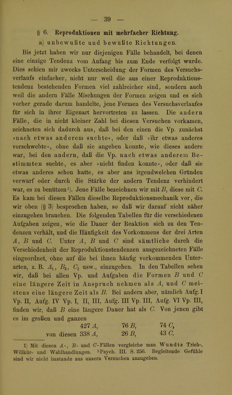 § 6. Reproduktionen mit mehrfacher Richtung, a) unbewußte und bewußte Richtungen. Bis jetzt haben wir nur diejenigen Fälle behandelt, bei denen eine einzige Tendenz vom Anfang bis zum Ende verfolgt wurde. Dies schien mir zwecks Unterscheidung der Formen des Versuchs- verlaufs einfacher, nicht nur weil die aus einer Reproduktions- tendenz bestehenden Formen viel zahlreicher sind, sondern auch weil die andern Fälle Mischungen der Formen zeigen und es sich vorher gerade darum handelte, jene Formen des Versuchs Verlaufes für sich in ihrer Eigenart hervortreten zu lassen. Die andern Fälle, die in nicht kleiner Zahl bei diesen Versuchen vorkamen, zeichneten sich dadurch aus, daß bei den einen die Vp. zunächst >nach etwas anderem suchte«, oder daß »ihr etwas anderes vorschwebte«, ohne daß sie angeben konnte, wie dieses andere war, bei den andern, daß die Vp. nach etwas anderem Be- stimmten suchte, es aber »nicht finden konnte«, oder daß sie etwas anderes schon hatte, es aber aus irgendwelchen Gründen verwarf oder durch die Stärke der andern Tendenz verhindert war, es zu benützen‘). Jene Fälle bezeichnen wir mit 5, diese mit C. Es kam bei diesen Fällen dieselbe Reproduktionsmechanik vor, die wir oben (§ 3) besprochen haben, so daß wir darauf nicht näher einzugehen brauchen. Die folgenden Tabellen für die verschiedenen Aufgaben zeigen, wie die Dauer der Reaktion sich zu den Ten- denzen verhält, und die Häufigkeit des Vorkommens der drei Arten A, B und C. Unter A, B und C sind sämtliche durch die Verschiedenheit der Reproduktionstendenzen ausgezeichneten Fälle eingeordnet, ohne auf die bei ihnen häufig vorkommenden Unter- arten, z. B. Aj, ^3, C2 usw., einzugehen. In den Tabellen sehen wir, daß bei allen Vp. und Aufgaben die Formen B und C eine längere Zeit in Anspruch nehmen als A, und C mei- stens eine längere Zeit als B. Bei andern aber, nämlich Aufg.I Vp. II, Aufg. IV Vp. I, II, III, Aufg. in Vp. III, Aufg. VI Vp. IH, finden wir, daß B eine längere Dauer hat als C. Von jenen gibt es im großen und ganzen 427 A, 76 B, 74 (7, von diesen 338 A, 26 B, 43 C. 1) Mit diesen A-, B- und (7-Fällen vergleiche man Wundts Trieb-, Willkür- und Wahlhandlungen. »Psych. III. S. 256. Begleitende Gefühle sind wir nicht imstande aus unsern Versuchen anzugeben.