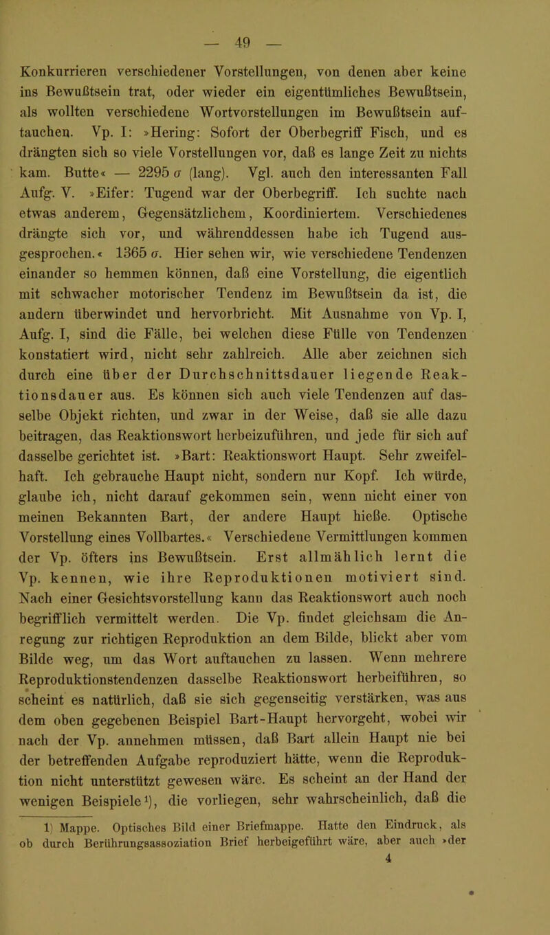 Konkurrieren verschiedener Vorstellungen, von denen aber keine ins Bewußtsein trat, oder wieder ein eigentümliches Bewußtsein, als wollten verschiedene Wortvorstellungen im Bewußtsein auf- taucheu. Vp. I: »Hering: Sofort der Oberbegriff Fisch, und es drängten sich so viele Vorstellungen vor, daß es lange Zeit zu nichts kam. Butte« — 2295 a (lang). Vgl. auch den interessanten Fall Aufg. V. »Eifer: Tugend war der Oberbegriff. Ich suchte nach etwas anderem, Gegensätzlichem, Koordiniertem. Verschiedenes drängte sich vor, und währenddessen habe ich Tugend aus- gesprochen.« 1365 a. Hier sehen wir, wie verschiedene Tendenzen einander so hemmen können, daß eine Vorstellung, die eigentlich mit schwacher motorischer Tendenz im Bewußtsein da ist, die andern überwindet und hervorbricht. Mit Ausnahme von Vp. I, Aufg. I, sind die Fälle, bei welchen diese Fülle von Tendenzen konstatiert wird, nicht sehr zahlreich. Alle aber zeichnen sich durch eine über der Durchschnittsdauer liegende Reak- tionsdauer aus. Es können sich auch viele Tendenzen auf das- selbe Objekt richten, und zwar in der Weise, daß sie alle dazu beitragen, das Reaktionswort herbeizuführen, und jede für sich auf dasselbe gerichtet ist. »Bart: Reaktionswort Haupt. Sehr zweifel- haft. Ich gebrauche Haupt nicht, sondern nur Kopf. Ich würde, glaube ich, nicht darauf gekommen sein, wenn nicht einer von meinen Bekannten Bart, der andere Haupt hieße. Optische Vorstellung eines Vollbartes.« Verschiedene Vermittlungen kommen der Vp. öfters ins Bewußtsein. Erst allmählich lernt die Vp. kennen, wie ihre Reproduktionen motiviert sind. Nach einer Gesichtsvorstellung kann das Reaktionswort auch noch begrifflich vermittelt werden. Die Vp. findet gleichsam die An- regung zur richtigen Reprodiiktion an dem Bilde, blickt aber vom Bilde weg, um das Wort auftauchen zu lassen. Wenn mehrere Reproduktionstendenzen dasselbe Reaktionswort herbeiführen, so scheint es natürlich, daß sie sieh gegenseitig verstärken, was aus dem oben gegebenen Beispiel Bart-Haupt hervorgeht, wobei wir nach der Vp. annehmen müssen, daß Bart allein Haupt nie bei der betreffenden Aufgabe reproduziert hätte, wenn die Reproduk- tion nicht unterstützt gewesen wäre. Es scheint an der Hand der wenigen Beispiele^), die vorliegen, sehr wahrscheinlich, daß die 1) Mappe. Optisches Bild einer Briefmappe. Hatte den Eindruck, als ob durch Berührungsassoziation Brief herbeigeführt wäre, aber auch »der 4