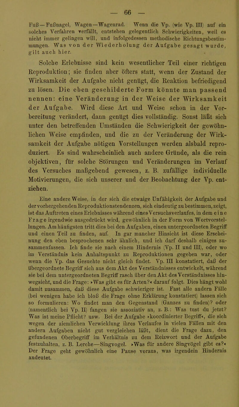 Fuß — Fußnagel, Wagen—Wagenrad. Wenn die Vp. (wie Vp. III) auf ein solches Verfahren rerfällt, entstehen gelegentlich Schwierigkeiten, weil es nicht immer gelingen will, und infolgedessen methodische Richtungsbestim- mungen. Was von der Wiederholung der Aufgabe gesagt wurde, gilt auch hier. Solche Erlebnisse sind kein wesentlicher Teil einer richtigen Reproduktion; sie finden aber öfters statt, wenn der Zustand der Wirksamkeit der Aufgabe nicht genügt, die Reaktion befriedigend zu lösen. Die eben geschilderte Form könnte man passend nennen; eine Veränderung in der Weise der Wirksamkeit der Aufgabe. Wird diese Art und Weise schon in der Vor- bereitung verändert, dann genügt dies vollständig. Sonst läßt sich unter den betreffenden Umständen die Schwierigkeit der gewöhn- lichen Weise empfinden, und die zu der Veränderung der Wirk- samkeit der Aufgabe nötigen Vorstellungen werden alsbald repro- duziert. Es sind wahrscheinlich auch andere Gründe, als die rein objektiven, für solche Störungen und Veränderungen im Verlauf des Versuches maßgebend gewesen, z. B. zufällige individuelle Motivierungen, die sich unserer und der Beobachtung der Vp. ent- ziehen. Eine andere Weise, in der sich die etwaige Unfähigkeit der Aufgabe und der vorhergehenden Reproduktionstendenzen, sich eindeutig zu bestimmen, zeigt, ist das Auftreten eines Erlebnisses während eines Versuchsverlaufes, in dem eine Frage irgendwie ausgedrückt wird, gewöhnlich in der Form von Wortvorstel- lungen. Am häufigsten tritt dies bei den Aufgaben, einen untergeordneten Begriff und einen Teil zu finden, auf. In gar mancher Hinsicht ist diese Erschei- nung den eben besprochenen sehr ähnlich, und ich darf deshalb einiges zu- sammenfassen. Ich finde sie nach einem Hindernis (Vp. II und IH), oder wo im Verständnis kein Anhaltspunkt zu Reproduktionen gegeben war, oder wenn die Vp. das Gesuchte nicht gleich findet. Vp. III konstatiert, daß der übergeordnete Begriff sich aus dem Akt des Verständnisses entwickelt, während sie bei dem untergeordneten Begriff rasch über den Akt des Verständnisses hin- wegsieht, und die Frage: »Was gibt es für Arten?« darauf folgt. Dies hängt wohl damit zusammen, daß diese Aufgabe schwieriger ist. Fast alle andern Fälle (bei wenigen habe ich bloß die Frage ohne Erklärung konstatiert) lassen sich so formulieren: Wo findet man den Gegenstand (Ganzes zu finden)? oder (namentlich bei Vp. H) fangen sie assoziativ an, z. B.: Was tust du jetzt? Was ist meine Pflicht? usw. Bei der Aufgabe »koordinierter Begriff«, die sich wegen der ziemlichen Verwicklung ihres Verlaufes in vielen Fällen mit den andern Aufgaben nicht gut vergleichen läßt, dient die Frage dazu, den gefundenen Oberbegriff im Verhältnis zu dem Reizwort und der Aufgabe festzuhalten, z. B. Lerche—Singvogel. »Was für andere Singvögel gibt es?« Der Frage geht gewöhnlich eine Pause voraus, was irgendein Hindernis andeutet.