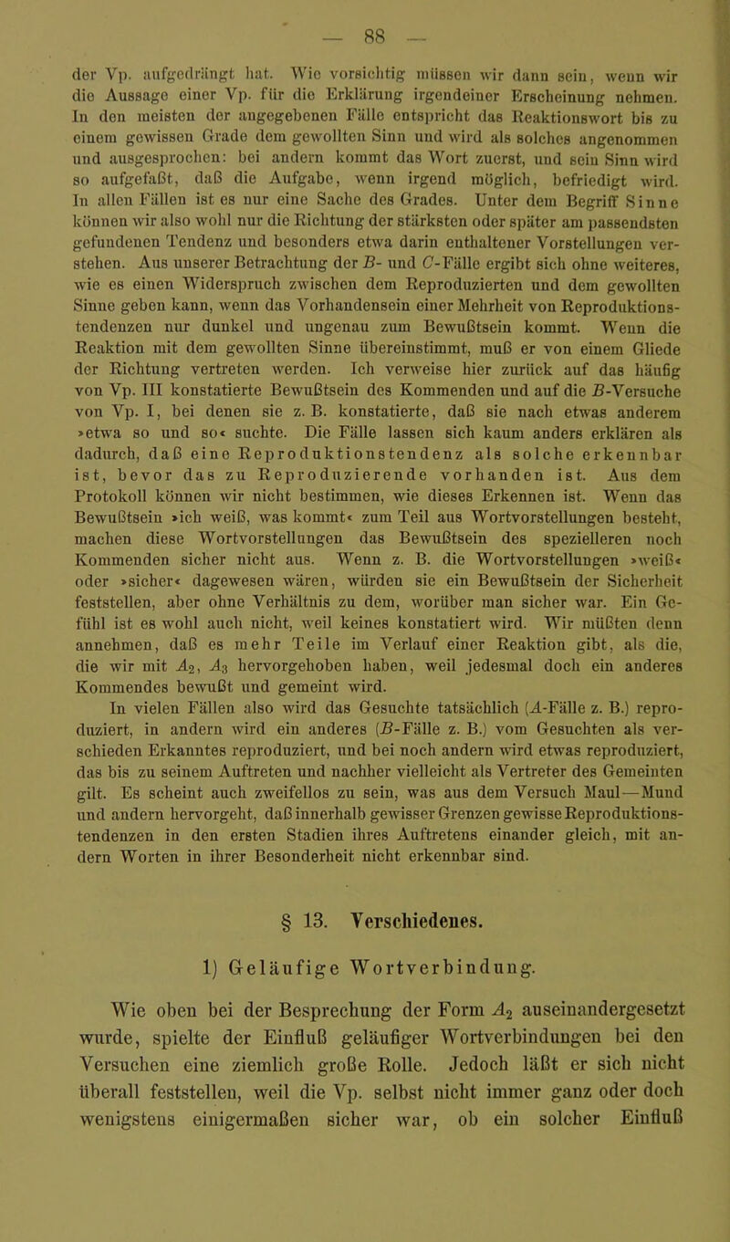 der Vp. iuifgedriingt liat. Wie vorsiclitig müssen wir dann sein, wenn wir die Aussage einer Vp. für die Erklärung irgendeiner Erscheinung nehmen. In den meisten der angegebenen Fälle entspricht das Reaktionswort bis zu einem gewissen Grade dem gewollten Sinn und wird als solches angenommen und ausgesprochen: bei andern kommt das Wort zuerst, und sein Sinn wird so aufgefaßt, daß die Aufgabe, wenn irgend müglich, befriedigt wird. In allen Fällen ist es nur eine Sache des Grades. Unter dem Begriff Sinne können wir also wohl nur die Richtung der stärksten oder später am passendsten gefundenen Tendenz und besonders etwa darin enthaltener Vorstellungen ver- stehen. Aus unserer Betrachtung der B- und (7-Fälle ergibt sich ohne weiteres, wie es einen Widerspruch zwischen dem Reproduzierten und dem gewollten Sinne geben kann, wenn das Vorhandensein einer Mehrheit von Reproduktions- tendenzen nur dunkel und ungenau zum Bewußtsein kommt. Wenn die Reaktion mit dem gewollten Sinne Ubereinstimmt, muß er von einem Gliede der Richtung vertreten werden. Ich verweise hier zurück auf das häufig von Vp. III konstatierte Bewußtsein des Kommenden und auf die B-Versuche von Vp. I, bei denen sie z. B. konstatierte, daß sie nach etwas anderem >etwa so und so« suchte. Die Fälle lassen sich kaum anders erklären als dadurch, daß eine Reproduktionstendenz als solche erkennbar ist, bevor das zu Reproduzierende vorhanden ist. Aus dem Protokoll können wir nicht bestimmen, wie dieses Erkennen ist. Wenn das Bewußtsein >ich weiß, was kommt« zum Teil aus Wortvorstellungen besteht, machen diese Wortvorstellungen das Bewußtsein des spezielleren noch Kommenden sicher nicht aus. Wenn z. B. die Wortvorstellungen »weiß« oder »sicher« dagewesen wären, würden sie ein Bewußtsein der Sicherheit feststellen, aber ohne Verhältnis zu dem, worüber man sicher war. Ein Ge- fühl ist es wohl auch nicht, weil keines konstatiert wird. Wir müßten denn annehmen, daß es mehr Teile im Verlauf einer Reaktion gibt, als die, die wir mit Äs, A3 hervorgehoben haben, weil jedesmal doch ein anderes Kommendes bewußt und gemeint wird. In vielen Fällen also wird das Gesuchte tatsächlich (A-Fälle z. B.) repro- duziert, in andern wird ein anderes (J?-Fälle z. B.) vom Gesuchten als ver- schieden Erkanntes reproduziert, und bei noch andern wird etwas reproduziert, das bis zu seinem Auftreten und nachher vielleicht als Vertreter des Gemeinten gilt. Es scheint auch zweifellos zu sein, was aus dem Versuch Maul—Mund und andern hervorgeht, daß innerhalb gewisser Grenzen gewisse Reproduktions- tendenzen in den ersten Stadien ihres Auftretens einander gleich, mit an- dern Worten in ihrer Besonderheit nicht erkennbar sind. § 13. Verschiedenes. 1) Geläufige Wortverbindung. Wie oben bei der Besprechung der Form auseinandergesetzt wurde, spielte der Einfluß geläuflger Wortverbindungen bei den Versuchen eine ziemlich große Rolle. Jedoch läßt er sich nicht überall feststellen, weil die Vp. selbst nicht immer ganz oder doch wenigstens einigermaßen sicher war, ob ein solcher Einfluß