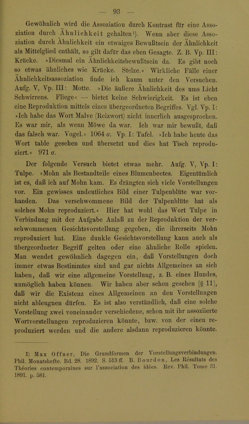 Gewöhnlich wird die Assoziation durch Kontrast für eine Asso- ziation durch Ähnlichkeit gehalten^]. Wenn aber diese Asso- ziation durch Ähnlichkeit ein etwaiges Bewußtsein der Ähnlichkeit als Mittelglied enthält, so gilt dafür das eben Gesagte. Z. ß. Vp. III; Krücke. »Diesmal ein Ähnlichkeitsbewußtsein da. Es gibt noch so etwas ähnliches wie Krücke. Stelze.« Wirkliche Fälle einer Ahnlichkeitsassoziation finde ich kaum unter den Versuchen. Aufg. V, Vp. III: Motte. »Die äußere Ähnlichkeit des ums Licht Schwirrens. Fliege« — bietet keine Schwierigkeit. Es ist eben eine Reproduktion mittels eines übergeordneten Begriffes. Vgl. Vp. I: »Ich habe das Wort Malve (Reizwort) nicht innerlich ausgesprochen. Es war mir, als wenn Möwe da war. Ich war mir bewußt, daß das falsch war. Vogel.« 1064(7. Vp.I: Tafel. »Ich habe heute das Wort table gesehen und übersetzt und dies hat Tisch reprodu- ziert.« 971 a. Der folgende Versuch bietet etwas mehr, Aufg. V, Vp. I: Tulpe. »Mohn als Bestandteile eines Blumenbeetes. Eigentümlich ist es, daß ich auf Mohn kam. Es drängten sich viele Vorstellungen vor. Ein gewisses undeutliches Bild einer Tulpenblüte war vor- handen. Das verschwommene Bild der Tulpenblüte hat als solches Mohn reproduziert.« Hier hat wohl das Wort Tulpe in Verbindung mit der Aufgabe Anlaß zu der Reproduktion der ver- sehwommenen Gesichtsvorstellung gegeben, die ihrerseits Mohn reproduziert hat. Eine dunkle Gesichtsvorstellung kann auch als übergeordneter Begriff gelten oder eine ähnliche Rolle spielen. Man wendet gewöhnlich dagegen ein, daß Vorstellungen doch immer etwas Bestimmtes sind und gar nichts Allgemeines an sich haben, daß wir eine allgemeine Vorstellung, z. B. eines Hundes, unmöglich haben können. Wir haben aber schon gesehen [§ 11], daß wir die Existenz eines Allgemeinen an den Vorstellungen nicht ableugnen dürfen. Es ist also verständlich, daß eine solche Vorstellung zwei voneinander verschiedene, schon mit ihr assoziierte Wortvorstellungen reproduzieren könnte, bzw. von der einen re- produziert werden und die andere alsdann reproduzieren könnte. 1) Max Offner, Die Grundformen der Vorstellungsverbindungcn. Phil. Monatshefte. Bd. 28. 1892. S. 513ff. B. Bourdon, Les Resultats des l'li6ories contemporaines sur l’associatiou des id^es. Kev. Phil, lonie 31. 1891. p. 581.