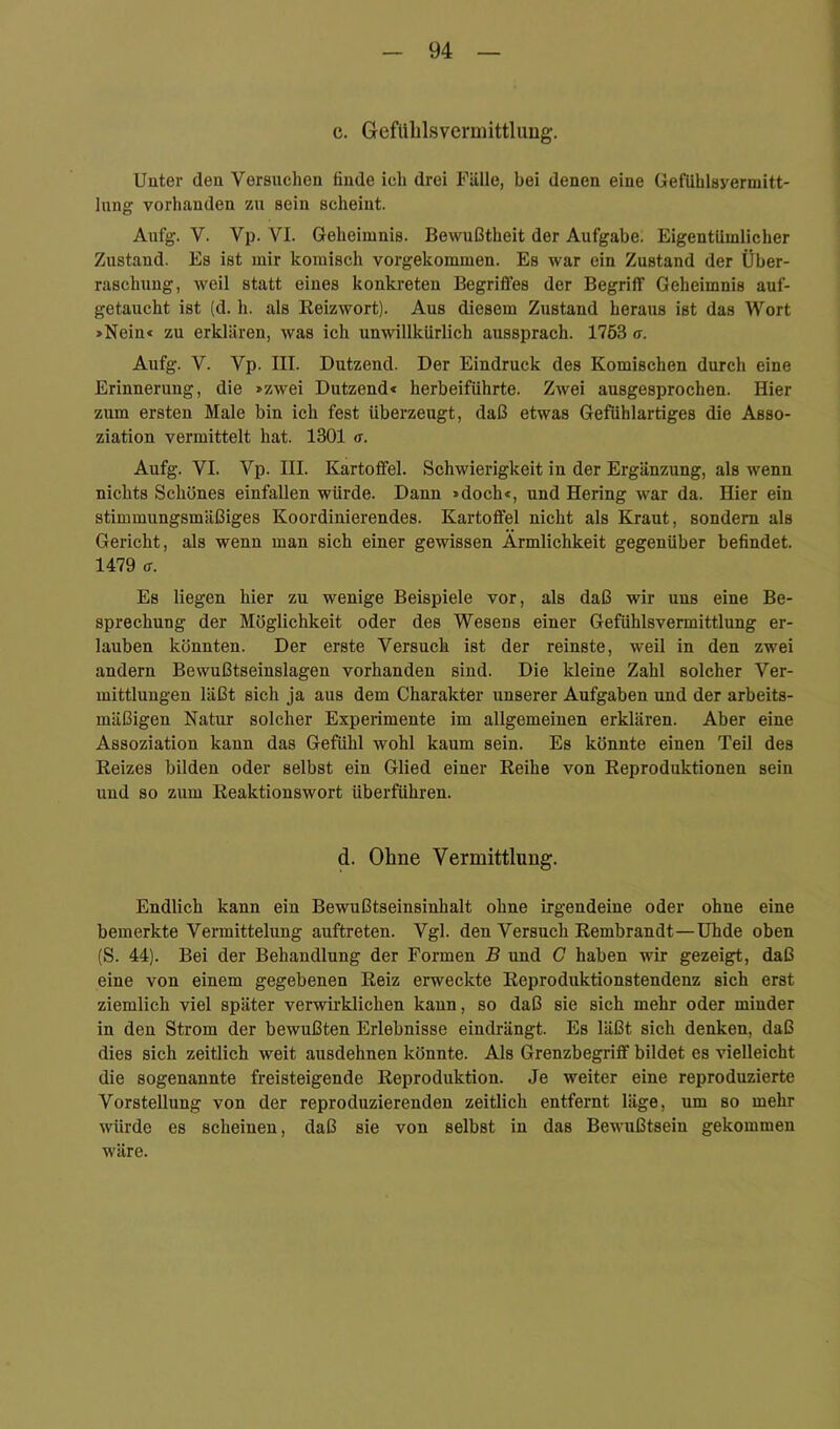 I c. GefUblsvermittlimg. Unter den Versuchen finde ich drei Fülle, bei denen eine GefUhlsyerniitt- lung vorhanden zu sein scheint. Aufg. V. Vp. VI. Geheimnis. Bewußtheit der Aufgabe. Eigentümlicher Zustand. Es ist mir komisch vorgekommen. Es war ein Zustand der Über- raschung, weil statt eines konkreten Begriffes der Begriff Geheimnis aul- getaucht ist (d. h. als Reizwort). Aus diesem Zustand heraus ist das Wort »Nein* zu erklären, was ich unwillkürlich aussprach. 1753 a. Aufg. V. Vp. III. Dutzend. Der Eindruck des Komischen durch eine Erinnerung, die »zwei Dutzend« herbeiführte. Zwei ausgesprochen. Hier zum ersten Male bin ich fest überzeugt, daß etwas Gefühlartiges die Asso- ziation vermittelt hat. 1301 a. Aufg. VI. Vp. III. Kartoffel. Schwierigkeit in der Ergänzung, als wenn nichts Schönes einfallen würde. Dann »doch«, und Hering war da. Hier ein stimmirngsmäßiges Koordinierendes. Kartoffel nicht als Kraut, sondern als Gericht, als wenn man sich einer gewissen Ärmlichkeit gegenüber befindet. 1479 Ö-. Es liegen hier zu wenige Beispiele vor, als daß wir uns eine Be- sprechung der Möglichkeit oder des Wesens einer Gefühlsvermittlung er- lauben könnten. Der erste Versuch ist der reinste, weil in den zwei andern Bewußtseinslagen vorhanden sind. Die kleine Zahl solcher Ver- mittlungen läßt sich ja aus dem Charakter unserer Aufgaben und der arbeits- mäßigen Natur solcher Experimente im allgemeinen erklären. Aber eine Assoziation kann das Gefühl wohl kaum sein. Es könnte einen Teil des Reizes bilden oder selbst ein Glied einer Reihe von Reproduktionen sein und so zum Reaktionswort überführen. d. Ohne Vermittlung. Endlich kann ein Bewußtseinsinhalt ohne irgendeine oder ohne eine bemerkte Vermittelung auftreten. Vgl. den Versuch Rembrandt—Uhde oben (S. 44). Bei der Behandlung der Formen B und G haben wir gezeigt, daß eine von einem gegebenen Reiz erweckte Reproduktionstendenz sich erst ziemlich viel später verwirklichen kann, so daß sie sich mehr oder minder in den Strom der bewußten Erlebnisse eindrängt. Es läßt sich denken, daß dies sich zeitlich weit ausdehnen könnte. Als Grenzbegriff bildet es vielleicht die sogenannte freisteigende Reproduktion. Je weiter eine reproduzierte Vorstellung von der reproduzierenden zeitlich entfernt läge, um so mehr würde es scheinen, daß sie von selbst in das Bewußtsein gekommen w'äre.