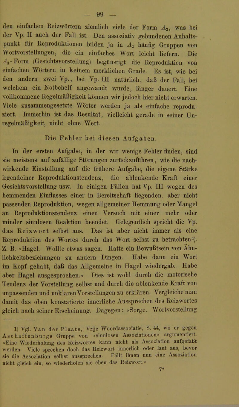 den einfachen Reizwörtern ziemlich viele der Form A2, was bei der Vp. II auch der Fall ist. Den assoziativ gebundenen Anhalts- punkt flir Reproduktionen bilden ja in A2 häufig Gruppen von Wort Vorstellungen, die ein einfaches Wort leicht liefern. Die A3-Form (Gesichtsvorstellung) begünstigt die Reproduktion von einfachen Wörtern in keinem merklichen Grade. Es ist, wie bei den andern zwei Vp., bei Vp. III natürlich, daß der Fall, bei welchem ein Notbehelf angewandt wurde, länger dauert. Eine vollkommene Regelmäßigkeit können wir jedoch hier nicht erwarten. Viele zusammengesetzte Wörter werden ja als einfache reprodu- ziert. Immerhin ist das Resultat, vielleicht gerade in seiner Un- regelmäßigkeit, nicht ohne Wert. Die Fehler bei diesen Aufgaben. In der ersten Aufgabe, in der wir wenige Fehler finden, sind sie meistens auf zufällige Störungen zurückzufUhren, wie die uach- wirkende Einstellung auf die frühere Aufgabe, die eigene Stärke irgendeiner Reproduktionstendeuz, die ablenkende Kraft einer Gesichts Vorstellung usw. In einigen Fällen hat Vp. III wegen des hemmenden Einflusses einer in Bereitschaft liegenden, aber nicht passenden Reproduktion, wegen allgemeiner Hemmung oder Mangel an Reproduktionstendenz einen Versuch mit einer mehr oder minder sinnlosen Reaktion beendet. Gelegentlich spricht die Vp. das Reizwort selbst aus. Das ist aber nicht immer als eine Reproduktion des Wortes durch das Wort selbst zu betrachten^). Z. B. »Hagel. Wollte etwas sagen. Hatte ein Bewußtsein von Ahn- lichkeitsbeziehungen zu andern Dingen. Habe dann ein Wort im Kopf gehabt, daß das Allgemeine in Hagel wiedergab. Habe aber Hagel ausgesprochen.« Dies ist wohl durch die motorische Tendenz der Vorstellung selbst und durch die ablenkende Kraft von unpassenden und unklaren Vorstellungen zu erklären. Vergleiche man damit das oben konstatierte innerliche Aussprechen des Reizwortes gleich nach seiner Erscheinung. Dagegen: »Sorge. Wortvorstellung 1) Vgl. Van der Plaats, Vrije Woordassociatie, S. 44, wo er gegen Aschaffenburgs Gruppe von »sinnlosen Assoziationen« argumentiert. »Eine Wiederholung des Reizwortes kann nicht als Assoziation aufgefaßt werden. Viele sprechen doch das Reizwort innerlich oder laut aus, bevor sie die Assoziation selbst aussprechen. Fällt ihnen nun eine Assoziation nicht gleich ein, so wiederholen sie eben das Reizwort.« 7*