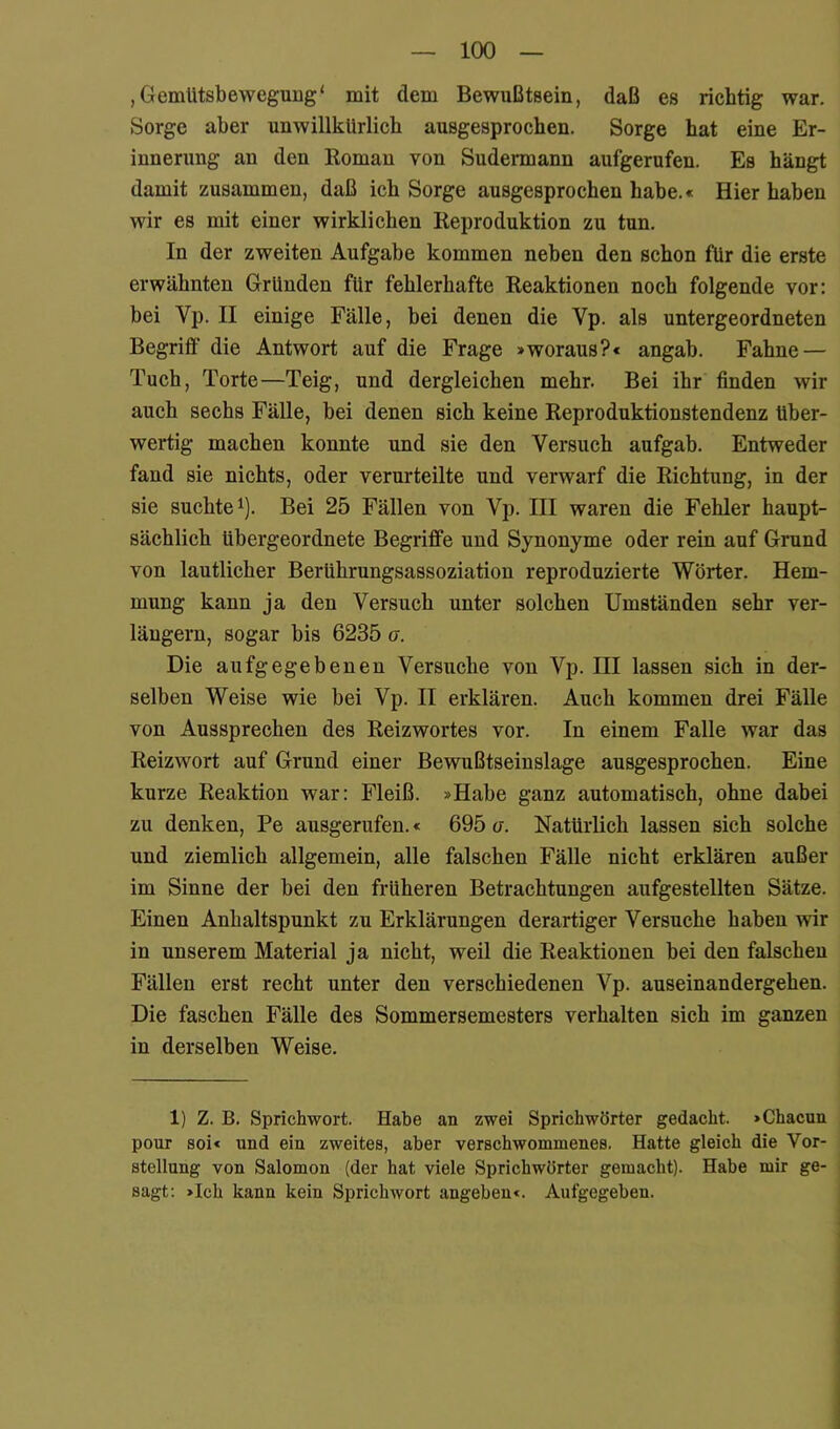 ,GemUtsbeweguug‘ mit dem Bewußtsein, daß es richtig war. Sorge aber unwillkürlich ausgesprochen. Sorge hat eine Er- innerung an den Roman von Sudermann aufgerufen. Es hängt damit zusammen, daß ich Sorge ausgesprochen habe.« Hier haben wir es mit einer wirklichen Reproduktion zu tun. In der zweiten Aufgabe kommen neben den sehon für die erste erwähnten Gründen für fehlerhafte Reaktionen noch folgende vor: bei Vp. II einige Fälle, bei denen die Vp. als untergeordneten Begriff’ die Antwort auf die Frage »woraus?« angab. Fahne — Tuch, Torte—Teig, und dergleichen mehr. Bei ihr finden wir auch sechs Fälle, bei denen sich keine Reproduktionstendenz über- wertig maehen konnte und sie den Versuch aufgab. Entweder fand sie nichts, oder verurteilte und verwarf die Richtung, in der sie suchte 1). Bei 25 Fällen von Vp. III waren die Fehler haupt- sächlich übergeordnete Begriffe und Synonyme oder rein auf Grund von lautlicher Berührungsassoziation reproduzierte Wörter. Hem- mung kann ja den Versuch unter solchen Umständen sehr ver- längern, sogar bis 6235 a. Die aufgegebenen Versuche von Vp. III lassen sich in der- selben Weise wie bei Vp. II erklären. Auch kommen drei Fälle von Aussprechen des Reizwortes vor. In einem Falle war das Reizwort auf Grund einer Bewußtseinslage ausgesprochen. Eine kurze Reaktion war: Fleiß. »Habe ganz automatisch, ohne dabei zu denken, Pe ausgerufen.« 695 a. Natürlich lassen sich solche und ziemlich allgemein, alle falschen Fälle nicht erklären außer im Sinne der bei den früheren Betrachtungen aufgestellten Sätze. Einen Anhaltspunkt zu Erklärungen derartiger Versuche haben wir in unserem Material ja nicht, weil die Reaktionen bei den falschen Fällen erst recht unter den verschiedenen Vp. auseinandergehen. Die faschen Fälle des Sommersemesters verhalten sich im ganzen in derselben Weise. 1) Z. B. Sprichwort. Habe an zwei Sprichwörter gedacht. »Chacun pour soi« und ein zweites, aber verschwommenes. Hatte gleich die Vor- stellung von Salomon (der hat viele Sprichwörter gemacht). Habe mir ge- sagt: »Ich kann kein Sprichwort angeben«. Aufgegeben.