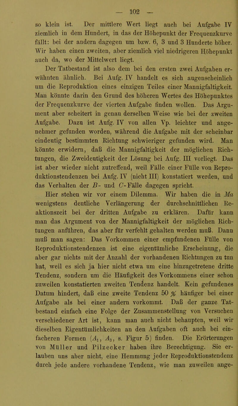 80 klein ist. Der mittlere Wert liegt auch bei Aufgabe IV ziemlich in dem Hundert, in das der Höhepunkt der Frequenzkurve fällt: bei der andern dagegen um bzw. 6, 3 und 3 Hunderte höher. Wir haben einen zweiten, aber ziemlich viel niedrigeren Höhepunkt auch da, wo der Mittelwert liegt. Der Tatbestand ist also dem bei den ersten zwei Aufgaben er- wähnten ähnlich. Bei Aufg. IV handelt es sich augenscheinlich um die Beproduktion eines einzigen Teiles einer Mannigfaltigkeit. Man könnte darin den Grund des höheren Wertes des Höhepunktes der Frequenzkurve der vierten Aufgabe finden wollen. Das Argu- ment aber scheitert in genau derselben Weise wie bei der zweiten Aufgabe. Dazu ist Aufg. IV von allen Vp. leichter und ange- nehmer gefunden worden, während die Aufgabe mit der scheinbar eindeutig bestimmten Richtung schwieriger gefunden wird. Man könnte erwidern, daß die Mannigfaltigkeit der möglichen Rich- tungen, die Zweideutigkeit der Lösung bei Aufg. III vorliegt. Das ist aber wieder nicht zutreffend, weil Fälle einer Fülle von Repro- duktionstendenzen bei Aufg. IV (nicht HI) konstatiert werden, und das Verhalten der B- und C-Fälle dagegen spricht. Hier stehen wir vor einem Dilemma. Wir haben die in Ma wenigstens deutliche Verlängerung der durchschnittlichen Re- aktionszeit bei der dritten Aufgabe zu erklären. Dafür kann man das Argument von der Mannigfaltigkeit der möglichen Rich- tungen anführen, das aber für verfehlt gehalten werden muß. Dann muß man sagen: Das Vorkommen einer empfundenen Fülle von Reproduktionstendenzen ist eine eigentümliche Erscheinung, die aber gar nichts mit der Anzahl der vorhandenen Richtungen zu tun hat, weil es sich ja hier nicht etwa um eine hinzugetretene dritte Tendenz, sondern um die Häufigkeit des Vorkommens einer schon zuweilen konstatierten zweiten Tendenz handelt. Kein gefundenes Datum hindert, daß eine zweite Tendenz 50 ^ häufiger bei einer Aufgabe als bei einer andern vorkommt. Daß der ganze Tat- bestand einfach eine Folge der Zusammenstellung von Versuchen verschiedener Art ist, kann man auch nicht behaupten, weil wir dieselben Eigentümlichkeiten an den Aufgaben oft auch bei ein- facheren Formen s. Figur 5) finden. Die Erörtenmgen von Müller und Pilzecker haben ihre Berechtigung. Sie er- lauben uns aber nicht, eine Hemmung jeder Reproduktionstendenz durch jede andere vorhandene Tendenz, vrie man zuweilen ange-