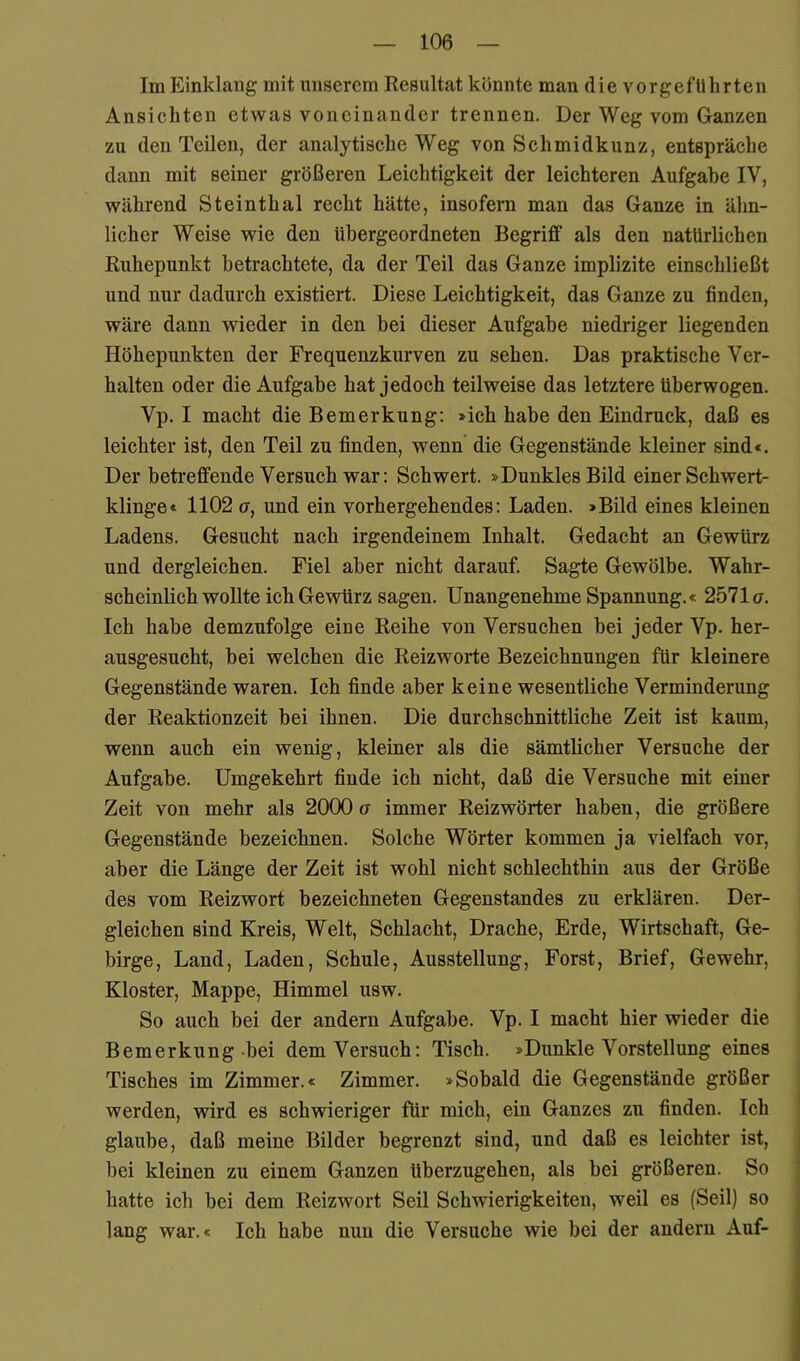 Im Einklang mit unserem Resultat könnte man die vorgefUhrten Ansicliteu etwas voneinander trennen. Der Weg vom Ganzen zu den Teilen, der analytische Weg von Schmidkunz, entspräche dann mit seiner größeren Leichtigkeit der leichteren Aufgabe IV, während Steinthal recht hätte, insofern man das Ganze in ähn- licher Weise wie den übergeordneten Begriff als den natürlichen Ruhepunkt betrachtete, da der Teil das Ganze implizite einschließt und nur dadurch existiert. Diese Leichtigkeit, das Ganze zu finden, wäre dann wieder in den bei dieser Aufgabe niedriger liegenden Höhepunkten der Frequenzkurven zu sehen. Das praktische Ver- halten oder die Aufgabe hat jedoch teilweise das letztere überwogen. Vp. I macht die Bemerkung: »ich habe den Eindruck, daß es leichter ist, den Teil zu finden, wenn die Gegenstände kleiner sind«. Der betreffende Versuch war: Schwert. »Dunkles Bild einer Schwert- klinge« 1102 a, und ein vorhergehendes: Laden. »Bild eines kleinen Ladens. Gesucht nach irgendeinem Inhalt. Gedacht an Gewürz und dergleichen. Fiel aber nicht darauf. Sagte Gewölbe. Wahr- scheinlich wollte ich Gewürz sagen. Unangenehme Spannung.« 2571a. Ich habe demzufolge eine Reihe von Versuchen bei jeder Vp. her- ausgesucht, bei welchen die Reizworte Bezeichnungen für kleinere Gegenstände waren. Ich finde aber keine wesentliche Verminderung der Reaktionzeit bei ihnen. Die durchschnittliche Zeit ist kaum, wenn auch ein wenig, kleiner als die sämtlicher Versuche der Aufgabe. Umgekehrt finde ich nicht, daß die Versuehe mit einer Zeit von mehr als 2000 a immer Reizwörter haben, die größere Gegenstände bezeichnen. Solche Wörter kommen ja vielfach vor, aber die Länge der Zeit ist wohl nicht schlechthin aus der Größe des vom Reizwort bezeichneten Gegenstandes zu erklären. Der- gleichen sind Kreis, Welt, Schlacht, Drache, Erde, Wirtschaft, Ge- birge, Land, Laden, Schule, Ausstellung, Forst, Brief, Gewehr, Kloster, Mappe, Himmel usw. So auch bei der andern Aufgabe. Vp. I macht hier wieder die Bemerkung-bei dem Versuch: Tisch. »Dunkle Vorstellung eines Tisches im Zimmer.« Zimmer. »Sobald die Gegenstände größer werden, wird es schwieriger für mich, ein Ganzes zu finden. Ich glaube, daß meine Bilder begrenzt sind, und daß es leichter ist, hei kleinen zu einem Ganzen überzugehen, als hei größeren. So hatte ich hei dem Reizwort Seil Schwierigkeiten, weil es (Seil) so lang war.« Ich habe nun die Versuche wie bei der andern Auf-
