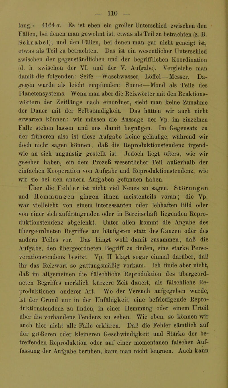 laug;.« 4164(7. Es ist eben ein großer Unterschied zwischen den Fällen, hei denen man gewohnt ist, etwas als Teil zu betrachten (z. B. Schnabel), und den Fällen, hei denen mau gar nicht geneigt ist, etwas als Teil zu betrachten. Das ist ein wesentlicher Unterschied zwischen der gegenständlichen und der begrifflichen Koordination (d. h. zwischen der VI. und der V. Aufgabe). Vergleiche mau damit die folgenden: Seife — Waschwasser, Löffel — Messer. Da- gegen wurde als leicht empfunden: Sonne—Mond als Teile des Planetensystems. Wenn man aber die Reizwörter mit den Reaktions- wörteru der Zeitlänge nach einordnet, sieht man keine Zunahme der Dauer mit der Selbständigkeit. Das hätten wir auch nicht erwarten können: wir müssen die Aussage der Vp. im einzelnen Falle stehen lassen und uns damit begnügen. Im Gegensatz zu der früheren also ist diese Aufgabe keine geläufige, während wir doch nicht sagen können, daß die Reproduktionstendenz irgend- wie an sich ungünstig gestellt ist. Jedoch liegt öfters, wie wir gesehen haben, ein dem Prozeß wesentlicher Teil außerhalb der einfachen Kooperation von Aufgabe und Reproduktionstendenz, wie wir sie bei den andern Aufgaben gefunden haben. Uber die Fehler ist nicht viel Neues zu sagen. Störungen und Hemmungen gingen ihnen meistenteils voran; die Vp. war vielleicht von einem interessanten oder lebhaften Bild oder von einer sich aufdrängenden oder in Bereitschaft liegenden Repro- duktionstendenz abgelenkt. Unter allen kommt die Angabe des übergeordneten Begriffes am häufigsten statt des Ganzen oder des andern Teiles vor. Das hängt wohl damit zusammen, daß die Aufgabe, den übergeordneten Begriff zu finden, eine starke Perse- veration stendenz besitzt. Vp. II klagt sogar einmal darüber, daß ihr das Reizwort so gattungsmäßig vorkam. Ich finde aber nicht, daß im allgemeinen die fälschliche Reproduktion des übergeord- neten Begriffes merklich kürzere Zeit dauert, als fälschliche Re- produktionen anderer Art. Wo der Versuch aufgegeben wurde, ist der Grund nur in der Unfähigkeit, eine befriedigende Repro- duktionstendenz zu finden, in einer Hemmung oder einem Urteil über die vorhandene Tendenz zu sehen. Wie oben, so können wir auch hier nicht alle Fälle erklären. Daß die Fehler sämtlich auf der größeren oder kleineren Geschwindigkeit und Stärke der be- treffenden Reproduktion oder auf einer momentanen falschen Auf- fassung der Aufgabe beruhen, kann man nicht leugnen. Auch kann