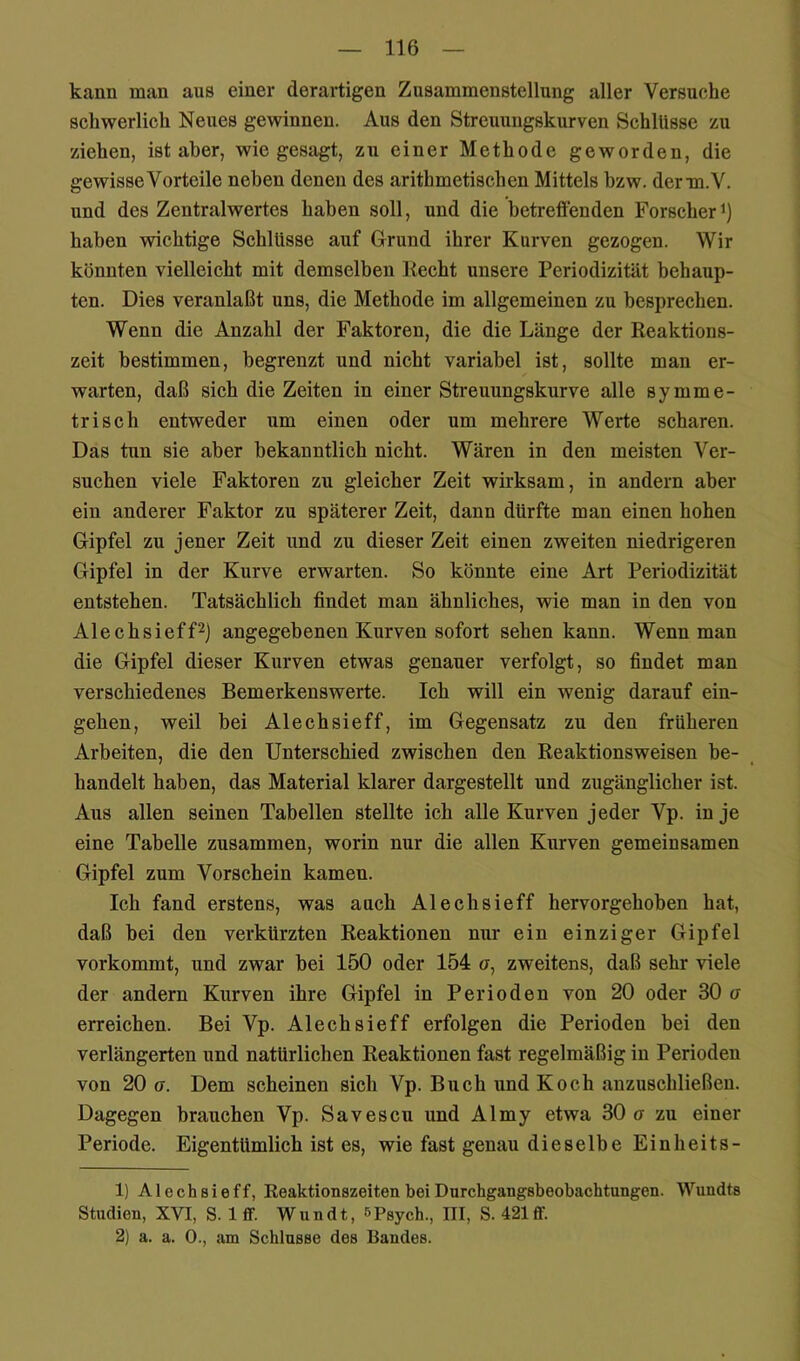 kann man aus einer derartigen Zusammenstellung aller Versuche schwerlich Neues gewinnen. Aus den Streuuugskurven Schlüsse zu ziehen, ist aber, wie gesagt, zu einer Methode geworden, die gewisse Vorteile neben denen des arithmetischen Mittels bzw. derm.V. und des Zentralwertes haben soll, und die betreffenden Forscher haben wichtige Schlüsse auf Grund ihrer Kurven gezogen. Wir könnten vielleicht mit demselben Recht unsere Periodizität behaup- ten. Dies veranlaßt uns, die Methode im allgemeinen zu besprechen. Wenn die Anzahl der Faktoren, die die Länge der Reaktions- zeit bestimmen, begrenzt und nicht variabel ist, sollte man er- warten, daß sich die Zeiten in einer Streuungskurve alle symme- trisch entweder um einen oder um mehrere Werte scharen. Das tun sie aber bekanntlich nicht. Wären in den meisten Ver- suchen viele Faktoren zu gleicher Zeit wirksam, in andern aber ein anderer Faktor zu späterer Zeit, dann dürfte man einen hohen Gipfel zu jener Zeit und zu dieser Zeit einen zweiten niedrigeren Gipfel in der Kurve erwarten. So könnte eine Art Periodizität entstehen. Tatsächlich findet man ähnliches, wie man in den von AlechsiefP) angegebenen Kurven sofort sehen kann. Wenn man die Gipfel dieser Kurven etwas genauer verfolgt, so findet man verschiedenes Bemerkenswerte. Ich will ein wenig darauf ein- gehen, weil bei Alechsieff, im Gegensatz zu den früheren Arbeiten, die den Unterschied zwischen den Reaktionsweisen be- handelt haben, das Material klarer dargestellt und zugänglicher ist. Aus allen seinen Tabellen stellte ich alle Kurven jeder Vp. in je eine Tabelle zusammen, worin nur die allen Kurven gemeinsamen Gipfel zum Vorschein kamen. Ich fand erstens, was auch Alechsieff hervorgehoben hat, daß bei den verkürzten Reaktionen nur ein einziger Gipfel vorkommt, und zwar bei 150 oder 154 a, zweitens, daß sehr viele der andern Kurven ihre Gipfel in Perioden von 20 oder 30 o erreichen. Bei Vp. Alechsieff erfolgen die Perioden bei den verlängerten und natürlichen Reaktionen fast regelmäßig in Perioden von 20 ff. Dem scheinen sich Vp. Buch und Koch anzuschließen. Dagegen brauchen Vp. Savescu und Almy etwa 30 o zu einer Periode. Eigentümlich ist es, wie fast genau dieselbe Ein hei ts- 1) Alechsieff, Reaktionszeiten bei Dnrchgangsbeobachtungen. Wundts Studien, XVI, S. 1 ff. Wundt, »Psych., III, S. 421flf. 2) a. a. 0., am Schlüsse des Bandes.