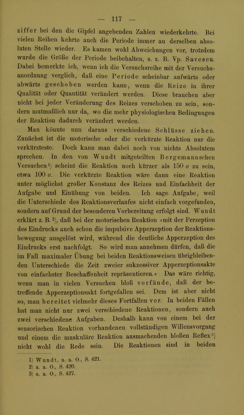Ziffer bei den die Gipfel angebenden Zahlen wiederkebrte. Bei vielen Reiben kehrte auch die Periode immer an derselben abso- luten Stelle wieder. Es kamen wohl Abweichungen vor, trotzdem wurde die Größe der Periode beibehalten, s. z. B. Vp. Savescu. Dabei bemerkte ich, wenn ich die Versuchsreihe mit der Versuchs- auordnung verglich, daß eine Periode scheinbar aufwärts oder abwärts geschoben werden kann, wenn die Reize in ihrer Qualität oder Quantität verändert werden. Diese brauchen aber nicht bei jeder Veränderung des Reizes verschoben zu sein, son- dern mutmaßlich nur da, wo die mehr physiologischen Bedingungen der Reaktion dadurch verändert werden. Man könnte nun daraus verschiedene Schlüsse ziehen. Zunächst ist die motorische oder die verkürzte Reaktion nur die verkürzteste. Doch kann man dabei noch von nichts Absolutem sprechen. In den von Wundt mitgeteilten Bergemannschen Versuchen 1) scheint die Reaktion noch kürzer als 150 a zu sein, etwa 100 er. Die verkürzte Reaktion wäre dann eine Reaktion unter möglichst großer Konstanz des Reizes und Einfachheit der Aufgabe und Einübung von beiden. Ich sage Aufgabe, weil die Unterschiede des Reaktionsverlaufes nicht einfach vorgefunden, sondern auf Grund der besonderen Vorbereitung erfolgt sind. Wundt erklärt z. B. 2), daß bei der motorischen Reaktion »mit der Perzeption des Eindrucks auch schon die impulsive Apperzeption der Reaktions- bewegung ausgelöst wird, während die deutliche Apperzeption des Eindrucks erst nachfolgt. So wird man annehmen dürfen, daß die im Fall maximaler Übung bei beiden Reaktionsweisen übrigbleiben- den Unterschiede die Zeit zweier sukzessiver Apperzeptionsakte von einfachster Beschaffenheit repräsentieren.« Das wäre richtig, wenn man in vielen Versuchen bloß vor fände, daß der be- treffende Apperzeptionsakt fortgefallen sei. Dem ist aber nicht so, man bereitet vielmehr dieses Fortfallen vor. In beiden Fällen hat man nicht nur zwei verschiedene Reaktionen, sondern auch zwei verschiedene Aufgaben. Deshalb kann von einem bei der sensorischen Reaktion vorhandenen vollständigen Willensvorgang und einem die muskuläre Reaktion ausmachenden bloßen Reflex^) nicht wohl die Rede sein. Die Reaktionen sind in beiden 1) Wundt, a. a. 0., S. 421. 2) a. a. 0., S. 420. 3) a. a. 0., S. 427.