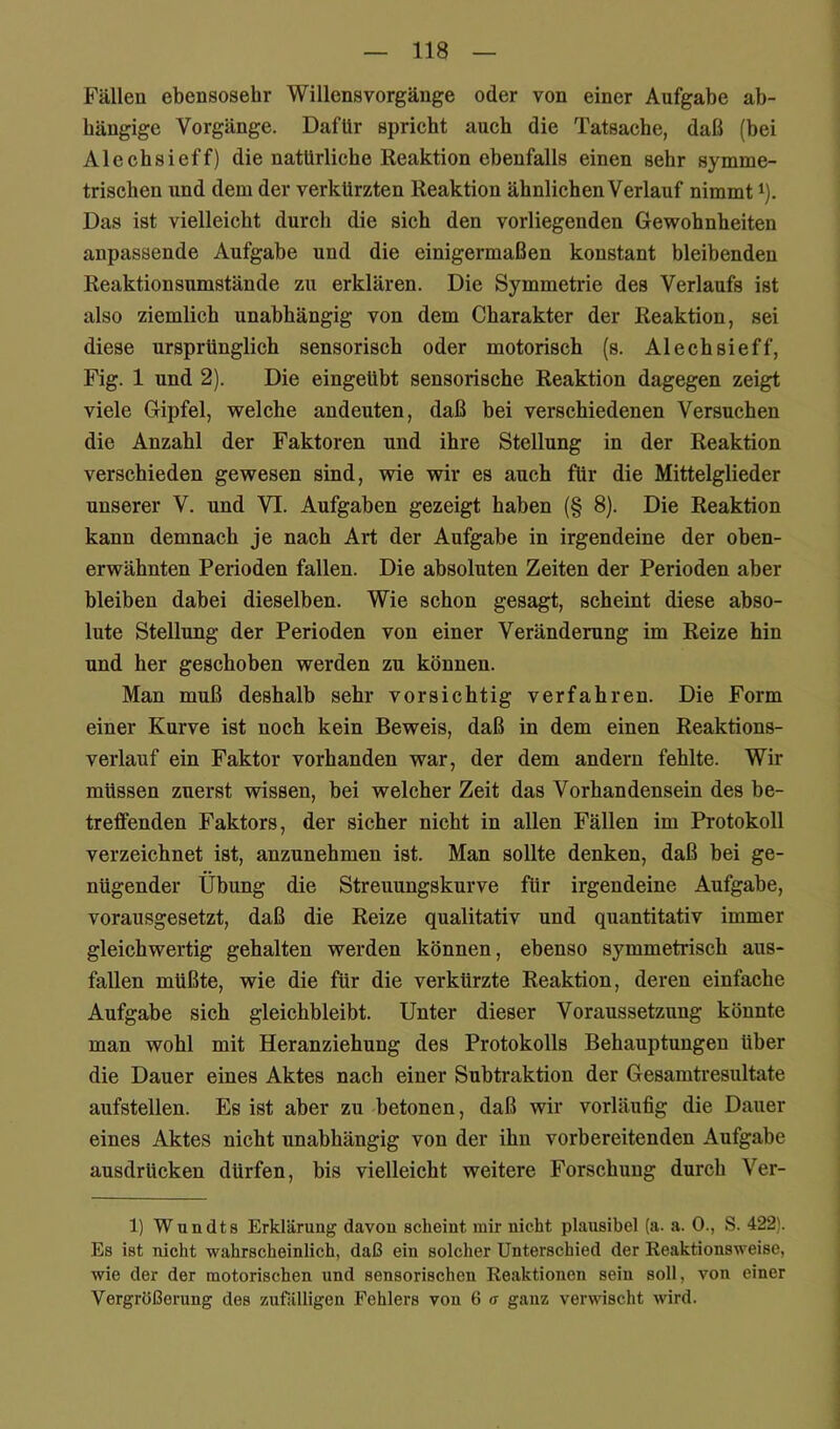 Fällen ebensosehr Willensvorgänge oder von einer Aufgabe ab- hängige Vorgänge. Dafür spricht auch die Tatsache, daß (bei Alechsieff) die natürlicbe Reaktion ebenfalls einen sehr symme- trischen und dem der verkürzten Reaktion ähnlichen Verlauf nimmt ^). Das ist vielleicht durch die sich den vorliegenden Gewohnheiten anpassende Aufgabe und die einigermaßen konstant bleibenden Reaktionsumstände zu erklären. Die Symmetrie des Verlaufs ist also ziemlich unabhängig von dem Charakter der Reaktion, sei diese ursprünglich sensorisch oder motorisch (s. Alechsieff, Fig. 1 und 2). Die eingeübt sensorische Reaktion dagegen zeigt viele Gipfel, welche andeuten, daß bei verschiedenen Versuchen die Anzahl der Faktoren und ihre Stellung in der Reaktion verschieden gewesen sind, wie wir es auch für die Mittelglieder unserer V. und VI. Aufgaben gezeigt haben (§ 8). Die Reaktion kann demnach je nach Art der Aufgabe in irgendeine der oben- erwähnten Perioden fallen. Die absoluten Zeiten der Perioden aber bleiben dabei dieselben. Wie schon gesagt, scheint diese abso- lute Stellung der Perioden von einer Veränderung im Reize hin und her geschoben werden zu können. Man muß deshalb sehr vorsichtig verfahren. Die Form einer Kurve ist noch kein Beweis, daß in dem einen Reaktions- verlauf ein Faktor vorhanden war, der dem andern fehlte. Wir müssen zuerst wissen, bei welcher Zeit das Vorhandensein des be- treffenden Faktors, der sicher nicht in allen Fällen im Protokoll verzeichnet ist, anzunehmen ist. Man sollte denken, daß bei ge- nügender Übung die Streuungskurve für irgendeine Aufgabe, vorausgesetzt, daß die Reize qualitativ und quantitativ immer gleichwertig gehalten werden können, ebenso symmetrisch aus- fallen müßte, wie die für die verkürzte Reaktion, deren einfache Aufgabe sich gleichbleibt. Unter dieser Voraussetzung könnte man wohl mit Heranziehung des Protokolls Behauptungen über die Dauer eines Aktes nach einer Subtraktion der Gesamtresultate aufstellen. Es ist aber zu betonen, daß wir vorläufig die Dauer eines Aktes nicht unabhängig von der ihn vorbereitenden Aufgabe ausdrücken dürfen, bis vielleicht weitere Forschung durch Ver- 1) Wundts Erklärung davon scheint mir nicht plausibel {a. a. 0., S. 422). Es ist nicht wahrscheinlich, daß ein solcher Unterschied der Reaktionsweise, wie der der motorischen und sensorischen Reaktionen sein soll, von einer Vergrößerung des zufälligen Fehlers von 6 a ganz verwischt wird.