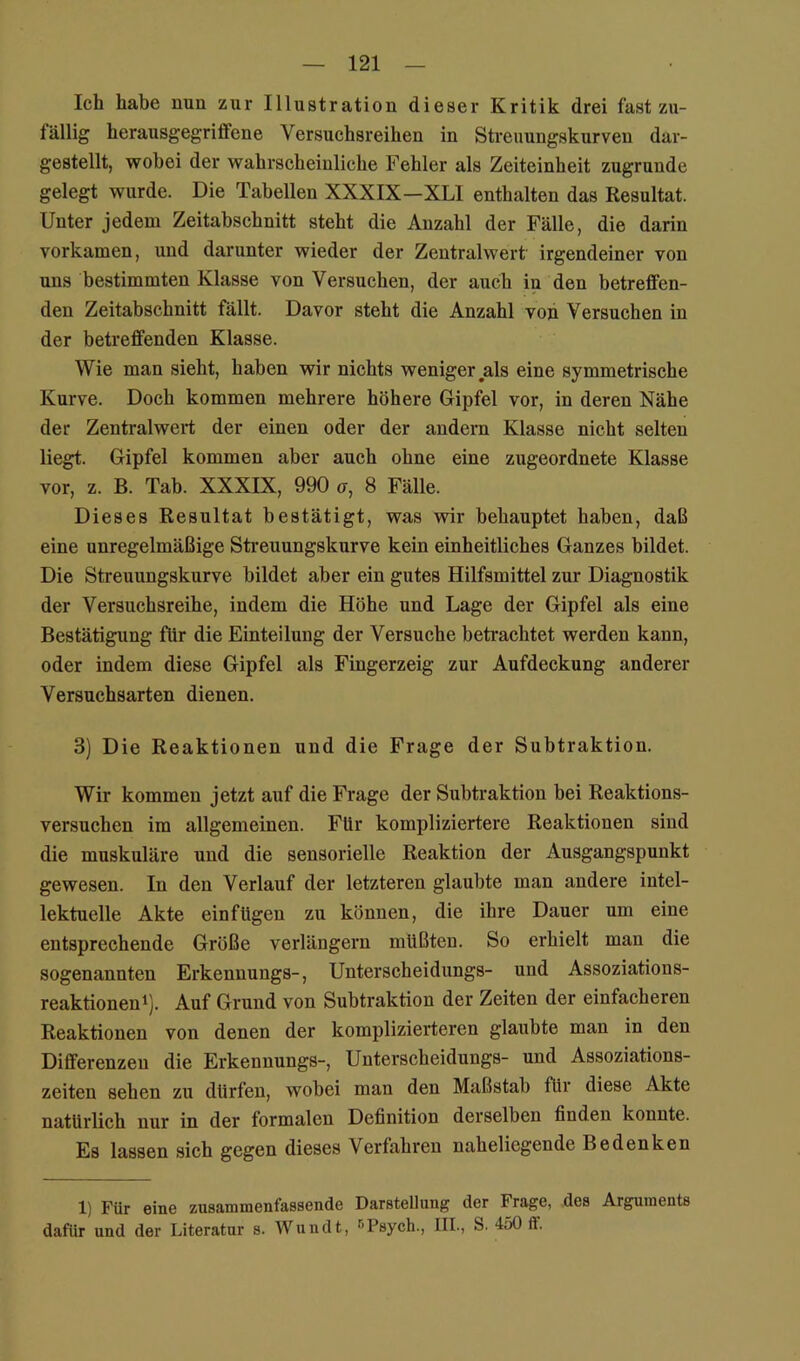 Ich habe nun zur Illustration dieser Kritik drei fast zu- fällig herausgegriffene Versuchsreihen in Streuungskurven dar- gestellt, wobei der wahrscheinliche Fehler als Zeiteinheit zugrunde gelegt wurde. Die Tabellen XXXIX—XLI enthalten das Resultat. Unter jedem Zeitabschnitt steht die Anzahl der Fälle, die darin vorkamen, und darunter wieder der Zentralwert irgendeiner von uns bestimmten Klasse von Versuchen, der auch in den betreffen- den Zeitabschnitt fällt. Davor steht die Anzahl von Versuchen in der betreffenden Klasse. Wie man sieht, haben wir nichts weniger als eine symmetrische Kurve. Doch kommen mehrere höhere Gipfel vor, in deren Nähe der Zentralwert der einen oder der andern Klasse nicht selten liegt. Gipfel kommen aber auch ohne eine zugeordnete Klasse vor, z. B. Tab. XXXIX, 990 o, 8 Fälle. Dieses Resultat bestätigt, was wir behauptet haben, daß eine unregelmäßige Streuungskurve kein einheitliches Ganzes bildet. Die Streuungskurve bildet aber ein gutes Hilfsmittel zur Diagnostik der Versuchsreihe, indem die Höhe und Lage der Gipfel als eine Bestätigung für die Einteilung der Versuche betrachtet werden kann, oder indem diese Gipfel als Fingerzeig zur Aufdeckung anderer Versuchsarten dienen. 3) Die Reaktionen und die Frage der Subtraktion. Wir kommen jetzt auf die Frage der Subtraktion bei Reaktions- versuchen im allgemeinen. Für kompliziertere Reaktionen sind die muskuläre und die sensorielle Reaktion der Ausgangspunkt gewesen. In den Verlauf der letzteren glaubte man andere intel- lektuelle Akte einfügeu zu können, die ihre Dauer um eine entsprechende Größe verlängern müßten. So erhielt man die sogenannten Erkennungs-, Unterscheidungs- und Assoziations- reaktionen^). Auf Grund von Subtraktion der Zeiten der einfacheren Reaktionen von denen der komplizierteren glaubte man in den Differenzen die Erkennungs-, Untei’scheidungs- und Assoziations- zeiten sehen zu dürfen, wobei man den Maßstab für diese Akte natürlich nur in der formalen Definition derselben finden konnte. Es lassen sich gegen dieses Verfahren naheliegende Bedenken 1) Für eine zusaninienfassende Darstellung der Frage, des Arguments dafür und der Literatur s. Wundt, ^Fsych., III., S. 450 ff.