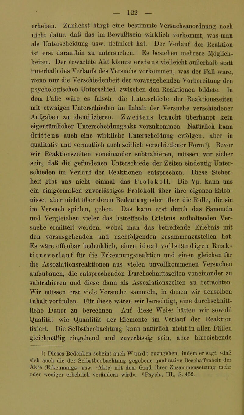 erheben. Zunächst bürgt eine bestimmte Versuchsanordnung noch nicht dafür, daß das im Bewußtsein wirklich vorkommt, was man als Unterscheidung usw. definiert hat. Der Verlauf der Reaktion ist erst daraufhin zu untersuchen. Es bestehen mehrere Möglich- keiten. Der erwartete Akt könnte erstens vielleicht außerhalb statt innerhalb des Verlaufs des Versuehs Vorkommen, was der Fall wäre, wenn nur die Verschiedenheit der vorausgehenden Vorbereitung den psychologischen Unterschied zwischen den Reaktionen bildete. In dem Falle wäre es falsch, die Unterschiede der Reaktionszeiten mit etwaigen Unterschieden im Inhalt der Versuche verschiedener Aufgaben zu identifizieren. Zweitens braucht überhaupt kein eigentümlicher Unterscheidungsakt vorzukommen. Natürlich kann drittens auch eine wirkliche Unterscheidung erfolgen, aber in qualitativ und vermutlich auch zeitlich verschiedener Form ^). Bevor wir Reaktionszeiten voneinander subtrahieren, müssen wir sicher sein, daß die gefundenen Unterschiede der Zeiten eindeutig Unter- schieden im Verlauf der Reaktionen entsprechen. Diese Sicher- heit gibt uns nicht einmal das Protokoll. Die Vp. kann uns ein einigermaßen zuverlässiges Protokoll über ihre eigenen Erleb- nisse, aber nicht über deren Bedeutung oder über die Rolle, die sie im Versuch spielen, geben. Das kann erst durch das Sammeln und Vergleichen vieler das betreffende Erlebnis enthaltenden Ver- suche ermittelt werden, wobei man das betreffende Erlebnis mit den vorausgehenden und nachfolgenden zusammenzustellen hat. Es wäre offenbar bedenklich, einen ideal vollständigen Reak- tionsverlauf für die Erkennungsreaktion und einen gleichen für die Assoziationsreaktionen aus vielen unvollkommenen Versuchen aufzubauen, die entsprechenden Durchschnittszeiten voneinander zu subtrahieren und diese dann als Assoziationszeiten zu betrachten. Wir müssen erst viele Versuche sammeln, in denen wir denselben Inhalt vorfinden. Für diese wären wir berechtigt, eine durchschnitt- liche Dauer zu berechnen. Auf diese Weise hätten wir sowohl Qualität wie Quantität der Elemente im Verlauf der Reaktion fixiert. Die Selbstbeobachtung kann natürlich nicht in allen Fällen gleichmäßig eingehend und zuverlässig sein, aber hinreichende 1) Dieses Bedenken scheint auch Wundt zuzugeben, indem er sagt, »daß sich auch die der Selbstbeobachtung gegebene qualitative Beschaffenheit der Akte (Erkennungs- usw. -Akte) mit dem Grad ihrer Zusammensetzung mehr oder weniger erheblich verändern wird«. sPsych., III., S. 452.