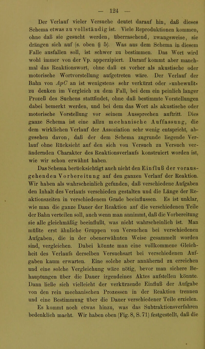 Der Verlauf vieler Versuche deutet darauf hin, daß dieses Schema etwas zu vollständig ist. Viele Reproduktionen kommen, ohne daß sie gesucht werden, überraschend, zwangsweise, sie drängen sich auf (s. oben § 5). Was aus dem Schema in diesem Falle ausfallen soll, ist schwer zu bestimmen. Das Wort wird wohl immer von der Vp. apperzipiert. Darauf kommt aber manch- mal das Reaktionswort, ohne daß es vorher als akustische oder motorische Wortvorstellung aufgetreten wäre. Der Verlauf der Bahn von ApC an ist wenigstens sehr verkürzt oder »unbewußt« zu denken im Vergleich zu dem Fall, bei dem ein peinlich langer Prozeß des Suchens stattfindet, ohne daß bestimmte Vorstellungen dabei bemerkt werden, und bei dem das Wort als akustische oder motorische Vorstellung vor seinem Aussprechen auftritt. Dies ganze Schema ist eine allzu mechanische Auffassung, die dem wirklichen Verlauf der Assoziation sehr wenig entspricht, ab- gesehen davon, daß der dem Schema zugrunde liegende Ver- lauf ohne Rücksicht auf den sich von Versuch zu Versuch ver- ändernden Charakter des Reaktionsverlaufs konstruiert worden ist, wie wir schon erwähnt haben. Das Schema berücksichtigt auch nicht den Einfluß der voraus- gehenden Vorbereitung auf den ganzen Verlauf der Reaktion. Wir haben als wahrscheinlich gefunden, daß verschiedene Aufgaben den Inhalt des Verlaufs verschieden gestalten und die Länge der Re- aktionszeiten in verschiedenem Grade beeinflussen. Es ist unklar, wie man die ganze Dauer der Reaktion auf die verschiedenen Teile der Bahn verteilen soll, auch wenn man annimmt, daß die Vorbereitung sie alle gleichmäßig beeinflußt, was nicht wahrscheinlich ist. Man müßte erst ähnliche Gruppen von Versuchen bei verschiedenen Aufgaben, die in der obenerwähnten Weise gesammelt worden sind, vergleichen. Dabei könnte man eine vollkommene Gleich- heit des Verlaufs derselben Versuchsart bei verschiedenen Auf- gaben kaum erwarten. Eine solche aber annähernd zu erreichen und eine solche Vergleichung wäre nötig, bevor man sichere Be- hauptungen über die Dauer irgendeines Aktes aufstellen könnte. Dann ließe sich vielleicht der verkürzende Einfluß der Aufgabe von den rein mechanischen Prozessen in der Reaktion trennen und eine Bestimmung über die Dauer verschiedener Teile erzielen. Es kommt noch etwas hinzu, was das Subtraktionsverfahren bedenklich macht. Wir haben oben (Fig. 8, S. 71) festgestellt, daß die