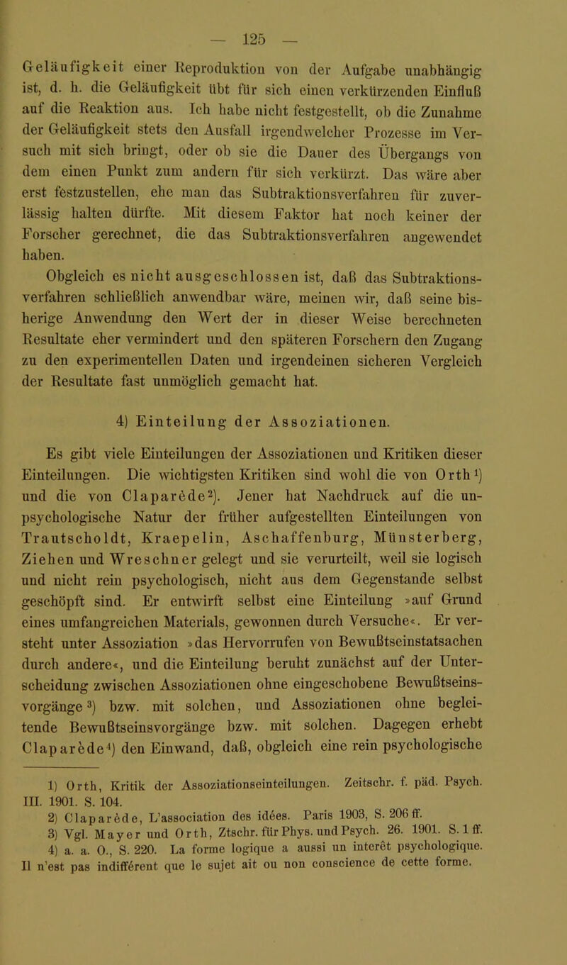 Geläufigkeit einei’ Reproduktion von der Aufgabe unabhängig ist, d. h. die Geläufigkeit übt für sich einen verkürzenden Einfluß auf die Reaktion aus. Ich habe nicht festgestellt, ob die Zunahme der Geläufigkeit stets den Ausfall irgendwelcher Prozesse im Ver- such mit sich bringt, oder ob sie die Dauer des Übergangs von dem einen Punkt zum andern für sich verkürzt. Das wäre aber erst festzustellen, ehe man das Subtraktionsverfahren für zuver- lässig halten dürfte. Mit diesem Faktor hat noch keiner der Forscher gerechnet, die das Subtraktionsverfahren angewendet haben. Obgleich es nicht ausgeschlossen ist, daß das Subtraktions- verfahren schließlich anwendbar wäre, meinen wir, daß seine bis- herige Anwendung den Wert der in dieser Weise berechneten Resultate eher vermindert und den späteren Forschern den Zugang zu den experimentellen Daten und irgendeinen sicheren Vergleich der Resultate fast unmöglich gemacht hat. 4) Einteilung der Assoziationen. Es gibt riele Einteilungen der Assoziationen und Kritiken dieser Einteilungen. Die wichtigsten Kritiken sind wohl die von Orth^) und die von Claparede^). Jener hat Nachdruck auf die un- psychologische Natur der früher aufgestellten Einteilungen von Trautscholdt, Kraepelin, Aschaffenburg, Münsterberg, Ziehen und Wreschner gelegt und sie verurteilt, weil sie logisch und nicht rein psychologisch, nicht aus dem Gegenstände selbst geschöpft sind. Er entwirft selbst eine Einteilung »auf Grand eines umfangreichen Materials, gewonnen durch Versuche«. Er ver- steht unter Assoziation »das Hervorrufen von Bewußtseinstatsachen durch andere«, und die Einteilung beruht zunächst auf der Unter- scheidung zwischen Assoziationen ohne eingeschobene Bewußtseins- vorgänge bzw. mit solchen, und Assoziationen ohne beglei- tende Bewußtseinsvorgänge bzw. mit solchen. Dagegen erhebt Claparede *) den Einwand, daß, obgleich eine rein psychologische 1) Orth, Kritik der Assoziationseinteilungen. Zeitschr. f. päd. Psych. III. 1901. S. 104. 2) Clapar^de, L’association des id6es. Paris 1903, S. 206ff. 3) Vgl. Mayer und Orth, Ztschr. für Phys. und Psych. 26. 1901. S. Iff. 4) a. a. 0., S. 220. La forme logique a aussi un interet psychologique. II n’est pas indifferent que le sujet ait ou non conscience de cette forme.