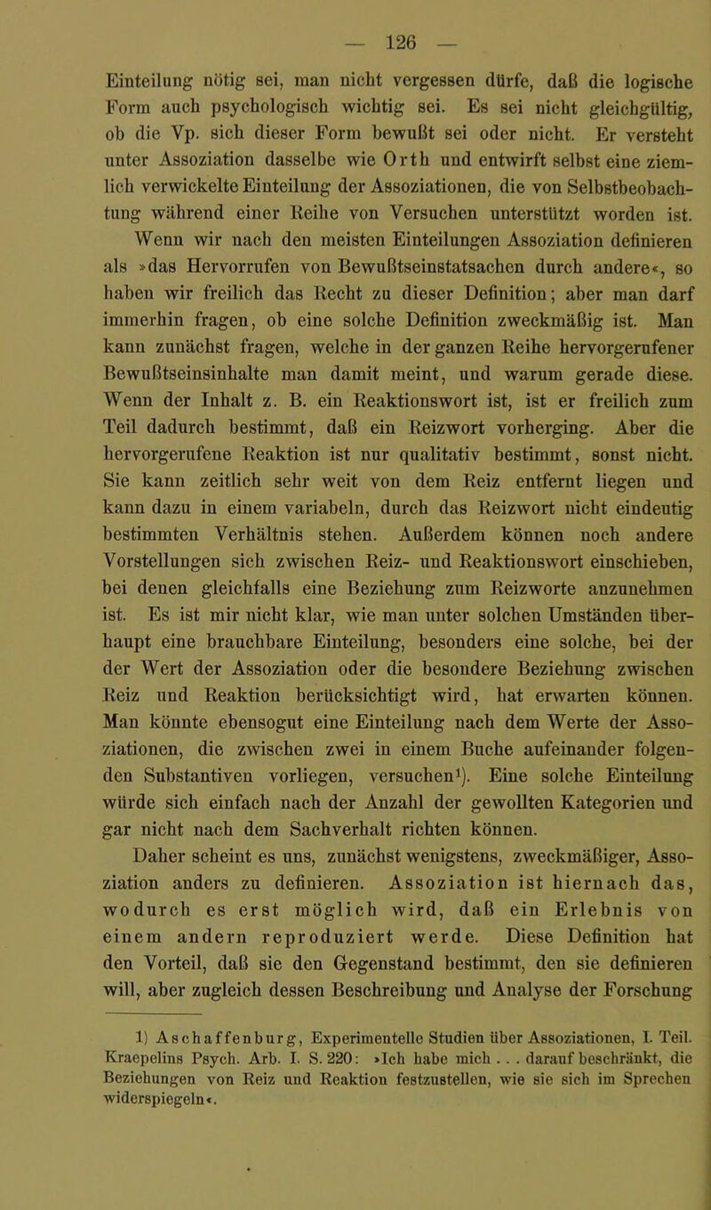 Einteilung nötig sei, man nicht vergessen dürfe, daß die logische Form auch psychologisch wichtig sei. Es sei nicht gleichgültig, ob die Vp. sich dieser Form bewußt sei oder nicht. Er versteht unter Assoziation dasselbe wie Orth und entwirft selbst eine ziem- lich verwickelte Einteilung der Assoziationen, die von Selbstbeobach- tung während einer Reihe von Versuchen unterstützt worden ist. Wenn wir nach den meisten Einteilungen Assoziation definieren als »das Hervorrufen von Bewußtseinstatsachen durch andere«, so haben wir freilich das Recht zu dieser Definition; aber man darf immerhin fragen, ob eine solche Definition zweckmäßig ist. Man kann zunächst fragen, welche in der ganzen Reihe hervorgerufener Bewußtseinsinhalte man damit meint, und warum gerade diese. Wenn der Inhalt z. B. ein Reaktionswort ist, ist er freilich zum Teil dadurch bestimmt, daß ein Reizwort vorherging. Aber die hervorgerufene Reaktion ist nur qualitativ bestimmt, sonst nicht. Sie kann zeitlich sehr weit von dem Reiz entfernt liegen und kann dazu in einem variabeln, durch das Reizwort nicht eindeutig bestimmten Verhältnis stehen. Außerdem können noch andere Vorstellungen sich zwischen Reiz- und Reaktionswort einschieben, bei denen gleichfalls eine Beziehung zum Reizworte anzunehmen ist. Es ist mir nicht klar, wie man unter solchen Umständen über- haupt eine brauchbare Einteilung, besonders eine solehe, bei der der Wert der Assoziation oder die besondere Beziehung zwischen Reiz und Reaktion berücksichtigt wird, hat erwarten können. Man könnte ebensogut eine Einteilung nach dem Werte der Asso- ziationen, die zwischen zwei in einem Buche aufeinander folgen- den Substantiven vorliegen, versuchen^). Eine solehe Einteilung würde sich einfach nach der Anzahl der gewollten Kategorien und gar nicht nach dem Sachverhalt richten können. Daher scheint es uns, zunächst wenigstens, zweekmäßiger, Asso- ziation anders zu definieren. Assoziation ist hiernach das, wodurch es erst möglich wird, daß ein Erlebnis von einem andern reproduziert werde. Diese Definition hat den Vorteil, daß sie den Gegenstand bestimmt, den sie definieren will, aber zugleich dessen Beschreibung und Analyse der Forschung 1) Aschaffenburg, Experimentelle Studien über Assoziationen, I. Teil. Kraepolins Psych. Arb. I. S. 220: »Ich habe mich . . . darauf beschränkt, die Beziehungen von Reiz und Reaktion festzustellen, wie sie sich im Sprechen widerspiegeln«.