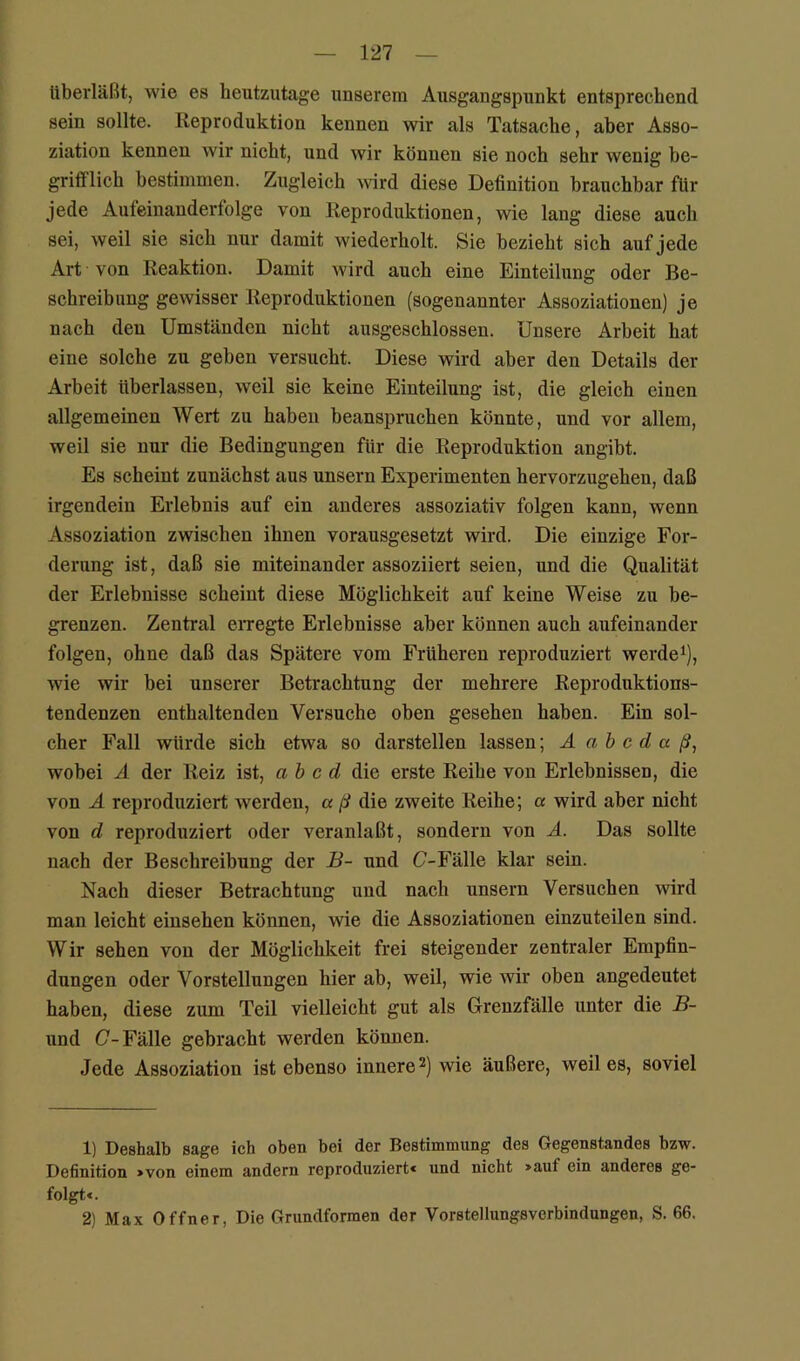 tiberläßt, wie es heutzutage unserem Ausgangspunkt entsprechend sein sollte. Reproduktion kennen wir als Tatsache, aber Asso- ziation kennen wir nicht, und wir können sie noch sehr wenig be- grifflich bestimmen. Zugleich A\ürd diese Definition brauchbar ftir jede Aufeinanderfolge von Reproduktionen, wie lang diese auch sei, weil sie sich nur damit wiederholt. Sie bezieht sich auf jede Art von Reaktion. Damit wird auch eine Einteilung oder Be- schreibung gewisser Reproduktionen (sogenannter Assoziationen) je nach den Umständen nicht ausgeschlossen. Unsere Arbeit hat eine solche zu geben versucht. Diese wird aber den Details der Arbeit tiberlassen, weil sie keine Einteilung ist, die gleich einen allgemeinen Wert zu haben beanspruchen könnte, und vor allem, weil sie nur die Bedingungen ftir die Reproduktion angibt. Es scheint zunächst aus unsern Experimenten hervorzugehen, daß irgendein Erlebnis auf ein anderes assoziativ folgen kann, wenn Assoziation zwischen ihnen vorausgesetzt wird. Die einzige For- derung ist, daß sie miteinander assoziiert seien, und die Qualität der Erlebnisse scheint diese Möglichkeit auf keine Weise zu be- grenzen. Zentral eiTegte Erlebnisse aber können auch aufeinander folgen, ohne daß das Spätere vom Frtiheren reproduziert werdet), wie wir bei unserer Betrachtung der mehrere Reproduktions- tendenzen enthaltenden Versuche oben gesehen haben. Ein sol- cher Fall würde sich etwa so darstellen lassen; A a b c d a ß, wobei Ä der Reiz ist, ah c d die erste Reihe von Erlebnissen, die von Ä reproduziert werden, a ß die zweite Reihe; a wird aber nicht von d reproduziert oder veranlaßt, sondern von A. Das sollte nach der Beschreibung der B- und C-Fälle klar sein. Nach dieser Betrachtung und nach unsern Versuchen wird man leicht einsehen können, wie die Assoziationen einzuteilen sind. Wir sehen von der Möglichkeit frei steigender zentraler Empfin- dungen oder Vorstellungen hier ab, weil, wie wir oben angedeutet haben, diese zum Teil vielleicht gut als Grenzfälle unter die B- und (7-Fälle gebracht werden können. Jede Assoziation ist ebenso innere wie äußere, weil es, soviel 1) Deshalb sage ich oben bei der Bestimmung des Gegenstandes bzw. Definition »von einem andern reproduziert« und nicht »auf ein anderes ge- folgt«. 2) Max Offner, Die Grundformen der Vorstellungsverbindungen, S. 66.